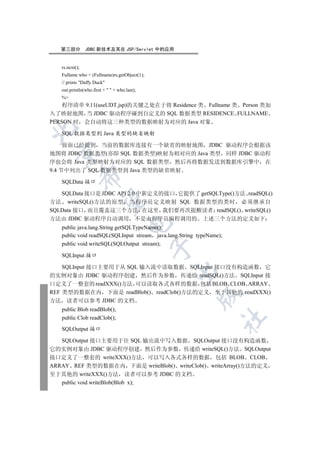 第三部分         JDBC 新技术及其在 JSP/Servlet 中的应用


   rs.next();
   Fullame who = (Fullname)rs.getObject(1);
   // prints Daffy Duck
   out.println(who.first +   + who.last);
   %
    程序清单 9.11(useUDT.jsp)的关键之处在于将 Residence 类 Fullname 类 Person 类加
入了映射地图 当 JDBC 驱动程序碰到自定义的 SQL 数据类型 RESIDENCE FULLNAME
PERSON 时 会自动将这三种类型的数据映射为对应的 Java 对象


   SQL 数据类型到 Java 类型的缺省映射

     前面已经提到 当前的数据库连接有一个缺省的映射地图 JDBC 驱动程序会根据该
 

地图将 JDBC 数据类型(亦即 SQL 数据类型)映射为相对应的 Java 类型 同样 JDBC 驱动程
序也会将 Java 类型映射为对应的 SQL 数据类型 然后再将数据发送到数据库引擎中 在
9.4 节中列出了 SQL 数据类型到 Java 类型的缺省映射
                

   SQLData 接口

   SQLData 接口是 JDBC API 2.0 中新定义的接口 它提供了 getSQLType()方法 readSQL()
                 

方法 writeSQL()方法的原型 当程序员定义映射 SQL 数据类型的类时 必须继承自
SQLData 接口 而且覆盖这三个方法 在这里 我们要再次提醒读者 readSQL() writeSQL()
方法由 JDBC 驱动程序自动调用 不是由程序员编程调用的 上述三个方法的定义如下
                                      

   public java.lang.String getSQLTypeName();
   public void readSQL(SQLInput stream java.lang.String typeName);
   public void writeSQL(SQLOutput stream);
                                              

   SQLInput 接口

    SQLInput 接口主要用于从 SQL 输入流中读取数据 SQLInput 接口没有构造函数 它
                                               

的实例对象由 JDBC 驱动程序创建 然后作为参数 传递给 readSQL()方法 SQLInput 接
口定义了一整套的 readXXX()方法 可以读取各式各样的数据 包括 BLOB CLOB ARRAY
REF 类型的数据在内 下面是 readBlob() readClob()方法的定义 至于其他的 readXXX()
                                                        

方法 读者可以参考 JDBC 的文档
   public Blob readBlob();
   public Clob readClob();
                                                                 	


   SQLOutput 接口

   SQLOutput 接口主要用于往 SQL 输出流中写入数据 SQLOutput 接口没有构造函数
它的实例对象由 JDBC 驱动程序创建 然后作为参数 传递给 writeSQL()方法 SQLOutput
接口定义了一整套的 writeXXX()方法 可以写入各式各样的数据 包括 BLOB CLOB
ARRAY REF 类型的数据在内 下面是 writeBlob() writeClob() writeArray()方法的定义
至于其他的 writeXXX()方法 读者可以参考 JDBC 的文档
   public void writeBlob(Blob x);
 