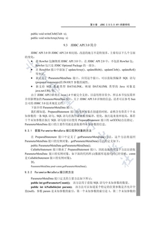 第9章   JDBC 2.0/3.0 API 的新特性


    public void writeClob(Clob x);
    public void writeArray(Array x)

                                 9.3    JDBC API 3.0 简介

  JDBC API 3.0 和 JDBC API 2.0 相比较 改进的地方不是特别多 主要有以下几个方面
的变化
     将 RowSet 包捆绑到 JDBC API 3.0 中 在 JDBC API 2.0 中 不包括 RowSet 包


     RowSet 包只是 JDBC Optional Package 的一部分
     在 ResultSet 接口中添加了 updateArray() updateBlob() updateClob() updateRef()
        等方法
  

        新定义了 ParameterMetaData 接口 应用这个接口 可以获取预编译 SQL 语句
        (prepared statements)的 IN/OUT 参数的属性
        新支持 SQL 数据类型 DATALINK 映射 DATALINK 类型的 Java 对象是
            

        java.net.URL 类
    由于 JDBC API 3.0 将在 Java 1.4 中被完全支持 目前用得非常少 所以本节仅仅简单
介绍新增加的 ParameterMetaData 接口 关于 JDBC API 3.0 详细的信息 读者可以参考 Sun
             

公司的 JDBC 3.0 技术规范文档
    下面介绍 ParameterMetaData 接口
    我们都知道 PreparedStatement 接口的实例对象在创建的时候 必然含有带若干个未
                                 

知参数的一条 SQL 语句 SQL 语句在执行前就被预编译 优化 执行起来效率较高 那若
干个未知参数在执行 SQL 语句前可以使用 PreparedStatement 接口的 setXXX()方法指定
                                            

ParameterMetaData 接口的主要作用就是获取那些未知参数的信息

9.3.1   获取 ParameterMetaData 接口实例对象的方法
                                                          

    在 PreparedStatement 接口中定义了 getParameterMetaData()方法 这个方法将返回
ParameterMetaData 接口的实例对象 getParameterMetaData()方法的定义如下
    public ParameterMetaData getParameterMetaData();
                                                                

    CallableStatement 接口继承了 PreparedStatement 接口 因此也能使用这个方法以获取
ParameterMetaData 接口的实例对象 如下面的代码所示(数据库连接代码已经省略 cstmt
是 CallableStatement 接口的实例对象)
                                                                       	

    例
    ParameterMetaData pmd=cstmt.getParameterMetaData();

9.3.2   ParameterMetaData 接口的方法

    ParameterMetaData 接口定义的主要方法如下所示
    public int getParameterCount(); 该方法用于获取 SQL 语句中未知参数的数量
    public int isNullable(int param); 该方法可以知道某个特定的位置参数是否允许空
值(null) 参数 param 是未知参数的索引 第一个未知参数的索引是 1 第二个未知参数的
 