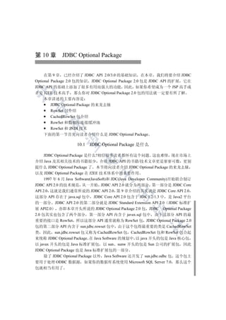 第 10 章 JDBC Optional Package


     在第 9 章 已经介绍了 JDBC API 2.0/3.0 的基础知识 在本章 我们将要介绍 JDBC
Optional Package 2.0 包的知识 JDBC Optional Package 2.0 包是 JDBC API 的扩展 它在
JDBC API 的基础上添加了很多有用而强大的功能 因此 如果你希望成为一个 JSP 高手或


者是 J2EE 技术高手 那么你对 JDBC Optional Package 2.0 包的用法就一定要有所了解
    本章讲述的主要内容是
      JDBC Optional Package 的来龙去脉
  

      RowSet 包介绍
      CachedRowSet 包介绍
      RowSet 和数据库连接缓冲池
          

      RowSet 和 JNDI 技术
    下面的第一节首先向读者介绍什么是 JDBC Optional Package
           

                    10.1 JDBC Optional Package 是什么

     JDBC Optional Package 是什么?相信很多读者都怀有这个问题 这也难怪 现在市场上
                          

介绍 Java 及其相关技术的书籍很少 介绍 JDBC API 的书籍/技术文章更是寥寥可数 更别
提什么 JDBC Optional Package 了 本节将向读者介绍 JDBC Optional Package 的来龙去脉
以及 JDBC Optional Package 在 J2EE 技术体系中的重要作用
                                  

     1997 年 6 月 Java Software(JavaSoft)和 JDC(Java Developer Community)开始联合制订
JDBC API 2.0 的技术规范 从一开始 JDBC API 2.0 就分为两部分 第一部分是 JDBC Core
API 2.0 这就是我们通常所说的 JDBC API 2.0 第 9 章介绍的其实就是 JDBC Core API 2.0
                                          

这部分 API 存在于 java.sql 包中 JDBC Core API 2.0 包含于 JDK 1.2/1.3 中 是 Java2 平台
的一部分 JDBC API 2.0 的第二部分就是 JDBC Standard Extension API 2.0 JDBC 标准扩
                                                   

展 API2.0    亦即本章开头所说的 JDBC Optional Package 2.0 包 JDBC Optional Package
2.0 包其实也包含了两个部分 第一部分 API 内含于 javax.sql 包中 由于这部分 API 的最
重要的接口是 RowSet 所以这部分 API 通常就称为 RowSet 包 JDBC Optional Package 2.0
                                                           	

包的第二部分 API 内含于 sun.jdbc.rowset 包中 由于这个包得最重要的类是 CachedRowSet
类 因此 sun.jdbc.rowset 包又称为 CachedRowSet 包 CachedRowSet 包和 RowSet 包合起
来统称 JDBC Optional Package 在 Java Software 的规划中 以 java 开头的包是 Java 核心包
以 javax 开头的包是 Java 标准扩展包 以 sun sunw 开头的包是 Sun 公司的扩展包 因此
JDBC Optional Package 也是 Java 标准扩展包的一部分
     除了 JDBC Optional Package 以外 Java Software 还开发了 sun.jdbc.odbc 包 这个包主
要用于处理 ODBC 数据源 如果你的数据库系统使用 Microsoft SQL Server 7.0 那么这个
包就相当有用了
 