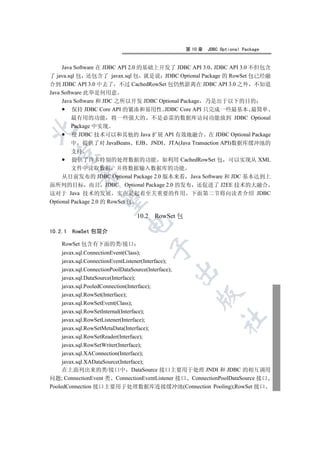 第 10 章   JDBC Optional Package


     Java Software 在 JDBC API 2.0 的基础上开发了 JDBC API 3.0 JDBC API 3.0 不但包含
了 java.sql 包 还包含了 javax.sql 包 就是说 JDBC Optional Package 的 RowSet 包已经融
合到 JDBC API 3.0 中去了 不过 CachedRowSet 包仍然游离在 JDBC API 3.0 之外 不知道
Java Software 此举是何用意
     Java Software 和 JDC 之所以开发 JDBC Optional Package 乃是出于以下的目的
         保持 JDBC Core API 的紧凑和易用性 JDBC Core API 只完成一些最基本 最简单
         最有用的功能 将一些强大的 不是必需的数据库访问功能放到 JDBC Optional
         Package 中实现


         使 JDBC 技术可以和其他的 Java 扩展 API 有效地融合 在 JDBC Optional Package
         中 提供了对 JavaBeans EJB JNDI JTA(Java Transaction API)数据库缓冲池的
         支持
  

         提供了许多特别的处理数据的功能 如利用 CachedRowSet 包 可以实现从 XML
         文件中读取数据 并将数据输入数据库的功能
           

     从目前发布的 JDBC Optional Package 2.0 版本来看 Java Software 和 JDC 基本达到上
面所列的目标 而且 JDBC Optional Package 2.0 的发布 还促进了 J2EE 技术的大融合
这对于 Java 技术的发展 实在是起着至关重要的作用 下面第二节将向读者介绍 JDBC
            

Optional Package 2.0 的 RowSet 包

                              10.2 RowSet 包
                          

10.2.1   RowSet 包简介

    RowSet 包含有下面的类/接口
                                  

     javax.sql.ConnectionEvent(Class);
     javax.sql.ConnectionEventListener(Interface);
     javax.sql.ConnectionPoolDataSource(Interface);
                                          

     javax.sql.DataSource(Interface);
     javax.sql.PooledConnection(Interface);
     javax.sql.RowSet(Interface);
                                                   

     javax.sql.RowSetEvent(Class);
     javax.sql.RowSetInternal(Interface);
                                                            	

     javax.sql.RowSetListener(Interface);
     javax.sql.RowSetMetaData(Interface);
     javax.sql.RowSetReader(Interface);
     javax.sql.RowSetWriter(Interface);
     javax.sql.XAConnection(Interface);
     javax.sql.XADataSource(Interface);
     在上面列出来的类/接口中 DataSource 接口主要用于处理 JNDI 和 JDBC 的相互调用
问题; ConnectionEvent 类 ConnectionEventListener 接口 ConnectionPoolDataSource 接口
PooledConnection 接口主要用于处理数据库连接缓冲池(Connection Pooling);RowSet 接口
 