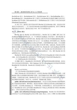 第三部分        JDBC 新技术及其在 JSP/Servlet 中的应用


RowSetEvent 接口 RowSetInternal 接口 RowSetListener 接口 RowSetMetaData 接口
RowSetReader 接口 RowSetWriter 接口主要用于完成 RowSet 的功能(即 JDBC 技术应用于
JavaBeans 组件等功能) XAConnection 接口 XADataSource 接口主要用于分布式事务处理
(Distributed Transactions)
     在 10.2 节中 我们将主要介绍如何使用 RowSet 包完成 RowSet 功能 这也是本章所
要重点介绍的内容之一 至于如何使用 RowSet 包处理数据库连接缓冲池 如何与 JNDI 数
据服务相交互的知识 我们将分别在 10.4 10.5 节中做简要介绍


10.2.2       RowSet 接口

     RowSet 接口是 RowSet 包中最重要的接口 RowSet 接口为 JDBC API 添加了对
JavaBeans(TM)组件模型的支持 在一个可视化的 JavaBeans 开发环境中 使用 RowSet 对
  

象可以像使用 JavaBeans 组件那样方便 RowSet 对象可以在设计时刻被创建和指定属性
在程序的运行时刻被执行 RowSet 接口定义了一套 JavaBeans 组件的属性方法 RowSet
               

实例对象可以使用这些 setXXX()方法指定这些属性 以便和数据库建立连接 并且从数据
库中读取数据 setXXX()方法还可以设定 SQL 语句的 IN 参数 也就是说 RowSet 实例对
象执行的 SQL 语句是预编译过的 运行效率相当高 RowSet 接口支持 JavaBeans 的事件模
                

型 允许同一个应用程序的其他组件在运行时刻 并且 RowSet 接口的实例对象发生了某
种变化/事件的情况下(例如 记录集的数据库游标向前移动了一位) 调用 RowSet 接口的
setXXX()方法 修改 RowSet 对象的属性
                               

     RowSet 接口继承自 java.sql.ResultSet 接口 它不但具有 ResultSet 接口的强大的记录集
功能 而且比 ResultSet 接口更容易使用 下面我们就来介绍如何使用 RowSet 接口
       1 创建 RowSet 接口的实例对象
                                    

     在 JDBC API 中 ResultSet 接口的实例对象一般不是调用构造函数直接创建 而是由
其它方法的返回结果初始化 例如 Statement 接口的 executeQuery()方法的返回结果就是
ResultSet 接口的实例对象 RowSet 接口的创建方法如下
                                               

     例
     RowSet rs=new RowSet();
         设定 RowSet 对象的数据库连接属性
         2
                                               

   创建了 RowSet 接口的实例对象以后 必须设定 RowSet 对象的数据库连接属性 以便
RowSet 对象可以和数据库服务器建立连接 进而向数据库发送 SQL 语句 访问数据库中
                                                      	

的数据 并获取结果记录集 RowSet 接口定义了下面的方法(仅列出比较重要的方法)用以
指定数据库连接属性 如用户名 访问密码 数据源 URL 等属性
   public void setConcurrency(intconcurrency); 该方法可以指定 RowSet 对象和数据库
建立的连接的协同级别 通俗地讲 就是指 RowSet 对象所包含的结果记录集的数据是否
可以更新 方法参数 concurrency 是一个整型常数 具体的常数定义 读者可以参考第 9 章
关于 ResultSet 接口部分 这些常数在 ResultSet 接口中被定义 RowSet 接口继承自 ResultSet
接口  自然可以使用这些预定义的常数
  public void setDataSourceName(java.lang.Stringname); RowSet 接口的实例对象可
以使用这个方法查询(lookup)特定的(由参数 name 指定) 存在于 JNDI 命名服务(JNDI
 