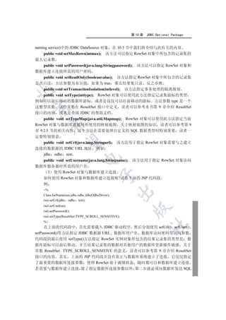 第 10 章   JDBC Optional Package


naming service)中的 JDBC DataSource 对象          在 10.5 节中我们将介绍与此有关的内容
    public void setMaxRows(intmax);         该方法可以指定 RowSet 对象中所包含的记录集的
最大记录数
    public void setPassword(java.lang.Stringpassword); 该方法可以指定 RowSet 对象和
数据库建立连接所需的用户密码
    public void setReadOnly(booleanvalue); 该方法指定 RowSet 对象中所包含的记录集
是否只读 方法参数为布尔值 如果为 true 那么结果集只读 反之亦然
    public void setTransactionIsolation(intlevel); 该方法指定事务处理的隔离级别


    public void setType(inttype); RowSet 对象可以使用此方法指定记录集游标的类型
例如可以前后移动的数据库游标 或者是仅仅可以往前移动的游标 方法参数 type 是一个
这整型常数 这些常数在 ResultSet 接口中定义 读者可以参考本书第 9 章介绍 ResultSet
  

接口的内容 或者是查阅 JDBC 的帮助文档
    public void setTypeMap(java.util.Mapmap); RowSet 对象可以使用此方法指定当前
             

RowSet 对象与数据库连接时所使用的映射地图 关于映射地图的知识 读者可以参考第 9
章 9.2.5 节的相关内容 这个方法在需要处理自定义的 SQL 数据类型时特别重要 读者一
定要特别留意
              

  public void setUrl(java.lang.Stringurl); 该方法用于指定 RowSet 对象需要与之建立
连接的数据源的 JDBC URL 地址 例如
  jdbc odbc test
                                  

  public void setUsername(java.lang.Stringname); 该方法用于指定 RowSet 对象访问
数据库服务器时所需的用户名
   3 使用 RowSet 对象与数据库建立连接
                                             

  如何使用 RowSet 对象和数据库建立连接呢?请看下面的 JSP 代码段
  例
    %
                                                     

    Class.forName(sun.jdbc.odbc.JdbcOdbcDriver);
    rset.setUrl(jdbc odbc test);
    rset.setUser(sa);
                                                         

    rset.setPassword();
    rest.setType(ResultSet.TYPE_SCROLL_SENSITIVE);
    %
                                                                   	

     在上面的代码段中 首先需要载入 JDBC 驱动程序 然后分别使用 setUrl() setUser()
setPassword()等方法指定 JDBC 数据源 URL 数据库用户名 数据库访问密码等访问参数
代码段的最后使用 setType()方法指定 RowSet 实例对象所包含的结果记录集的类型是 数
据库游标可以前后移动 并且结果记录集的数据对其他用户的数据库更新操作敏感 关于
常数 ResultSet. TYPE_SCROLL_SENSITIVE 的意义 读者可以参考第 9 章介绍 ResultSet
接口的内容 其实 上面的 JSP 代码段并没有真正与数据库系统建立了连接 它仅仅指定
了最重要的数据库连接参数 使得 RowSet 处于就绪状态 随时都可以和数据库建立连接
若需要与数据库建立连接 除了指定数据库连接参数以外 第二步就必须向数据库发送 SQL
 