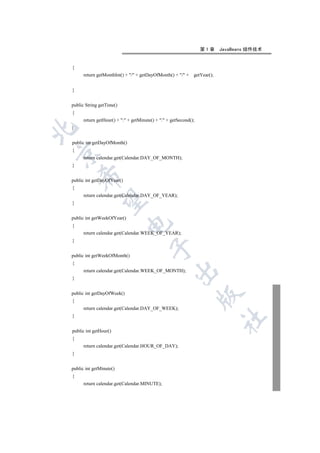 第1章      JavaBeans 组件技术


{
      return getMonthInt() + / + getDayOfMonth() + / +    getYear();


}


public String getTime()
{
      return getHour() + : + getMinute() + : + getSecond();
}



public int getDayOfMonth()
{


      return calendar.get(Calendar.DAY_OF_MONTH);
}
    

public int getDayOfYear()
{
      return calendar.get(Calendar.DAY_OF_YEAR);
     

}


public int getWeekOfYear()
                             

{
      return calendar.get(Calendar.WEEK_OF_YEAR);
}
                                        

public int getWeekOfMonth()
{
                                                    

      return calendar.get(Calendar.WEEK_OF_MONTH);
}


public int getDayOfWeek()
                                                                  

{
      return calendar.get(Calendar.DAY_OF_WEEK);
}
                                                                           	


public int getHour()
{
      return calendar.get(Calendar.HOUR_OF_DAY);
}


public int getMinute()
{
      return calendar.get(Calendar.MINUTE);
 