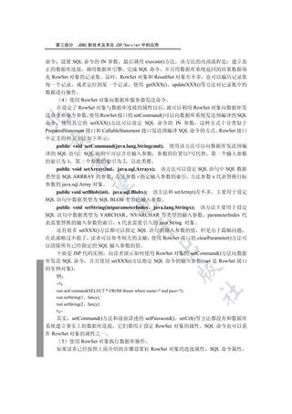 第三部分         JDBC 新技术及其在 JSP/Servlet 中的应用


命令 设置 SQL 命令的 IN 参数 最后调用 execute()方法 该方法的内部流程是 建立真
正的数据库连接 调用数据库引擎 完成 SQL 命令 并且用数据库系统返回的结果数据填
充 RowSet 对象的记录集 这时 RowSet 对象和 ResultSet 对象差不多 也可以编历记录集
每一个记录 或者定位到某一个记录 使用 getXXX() updateXXX()等方法对记录集中的
数据进行操作
       4 使用 RowSet 对象向数据库服务器发送命令
     在设定了 RowSet 对象与数据库连接的属性以后 就可以利用 RowSet 对象向数据库发
送命令和命令参数 使用 RowSet 接口的 setCommand()可以向数据库系统发送预编译的 SQL


命令 使用其它的 setXXX()方法可以设定 SQL 命令的 IN 参数 这种方式十分类似于
PreparedStatement 接口和 CallableStatement 接口发送预编译 SQL 命令的方式 RowSet 接口
中定义的相关方法如下所示
  

    public void setCommand(java.lang.Stringcmd); 使用该方法可以向数据库发送预编
译的 SQL 语句 SQL 语句中可以含有输入参数 参数的位置以?号代替 第一个输入参数
             

的索引为 1 第二个参数的索引为 2 以此类推
    public void setArray(inti java.sql.Arrayx); 该方法可以设定 SQL 语句中 SQL 数据
类型是 SQL ARRRAY 的参数 方法参数 i 指定输入参数的索引 方法参数 x 代表替换目标
              

参数的 java.sql.Array 对象
    public void setBlob(inti java.sql.Blobx); 该方法和 setArray()差不多 主要用于设定
SQL 语句中数据类型为 SQL BLOB 类型的输入参数
                                 

    public void setString(intparameterIndex java.lang.Stringx); 该方法主要用于设定
SQL 语句中数据类型为 VARCHAR NVARCHAR 等类型的输入参数 parameterIndex 代
表需要替换的输入参数的索引 x 代表需要引入的 java String 对象
                                           

    还有很多 setXXX()方法都可以指定 SQL 语句的输入参数的值 但是由于篇幅问题
在此就略过不提了 读者可以参考相关的文献 使用 RowSet 接口的 clearParameter()方法可
以清除所有已经指定的 SQL 输入参数的值
                                                      

    下面是 JSP 代码实例 向读者演示如何使用 RowSet 对象的 setCommand()方法向数据
库发送 SQL 命令 并且使用 setXXX()方法指定 SQL 命令的输入参数(rset 是 RowSet 接口
的实例对象)
                                                                

  例
    %
                                                                     	

    rset.setCommand(SELECT * FROM tbuser where name=? and pass=?);
    rset.setString(1 fancy);
    rset.setString(2   fancy);
    %
   其实 setCommand()方法和前面讲述的 setPassword() setUrl()等方法都没有和数据库
系统建立事实上的数据库连接 它们都用于设定 RowSet 对象的属性 SQL 命令也可以看
作 RowSet 对象的属性之一
     5 使用 RowSet 对象执行数据库操作
   如果读者已经按照上面介绍的步骤设置好 RowSet 对象的连接属性 SQL 命令属性
 