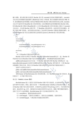 第 10 章   JDBC Optional Package


输入参数 那么现在就可以使用 RowSet 接口的 execute()方法执行数据库操作 execute()
方法首先应用数据库连接属性与数据库建立事实上的连接 然后向数据库系统发送 SQL 命
令 接受数据库返回的数据 使用这些数据实例化 RowSet 对象内部的结果记录集 execute()
方法并不返回任何 ResultSet 接口的实例对象 它仅用数据库返回的数据填充 RowSet 对象
因为 RowSet 接口继承自 ResultSet 接口 它具有 ResultSet 接口的全部功能 在执行了 execute()
方法以后 可以将 RowSet 对象当作一个 ResultSet 对象来使用 这是没有任何问题的 请
看下面的 JSP 代码段 该代码段向读者演示了如何使用 RowSet 对象执行数据库操作 如
何使用 RowSet 接口的方法获取结果记录集的信息(rset 是 RowSet 接口的实例对象)


    例
    %
    rset.execute();
  

    while(rset.next())
    {
             out.println(username +rset.getString(name)+br);
               

             out.println(password   +rset.getString(pass)+br);
         }
    rset.close();
                

    %
      6 给 RowSet 对象添加事件监听者
    RowSet 对象可以和某个 RowSet 事件监听者(RowSetListener)绑定在一起 RowSet 事
                                       

件监听者可以对 RowSet 对象中发生的事件作出响应 例如数据库游标的移动事件
    addRowsetListener()方法可以是一个 RowSet 事件监听者和 RowSet 对象绑定在一起
removeRowSetListener()方法则可以解除这种绑定关系 RowSet 事件监听者一旦和 RowSet
                                                   

对象解除了绑定关系 那么它对 RowSet 对象内部所发生的事件就不能做出响应了
    这两个方法的定义如下
  public void addRowSetListener(RowSetListenerlistener);
                                                               

  public void removeRowSetListener(RowSetListenerlistener);
  参数 listener 是 RowSetListener 接口的实例对象 关于 RowSetListener 接口的知识 我
                                                                       

们将在下一小节做个简单介绍

10.2.3    RowSetListener 接口
                                                                                 	

   RowSetListener 接口主要用于监听 RowSet 对象中发生的事件 在必要的时候 可以对
这些事件作出响应 例如 我们可以将一个 RowSetListener 对象绑定在 RowSet 对象上 响
应 RowSet 对象中发生的任何事件 并将事件记录到某个特定的 log 文件中 当应用程序结
束时 通过查看 log 文件 我们就可以知道应用程序在运行时 都做了哪些数据库操作
更新了多少个记录的数据 RowSetListener 接口可以响应的事件有三种
     1 cursorMove 数据库游标移动事件
     2 rowChanged 当新的记录被插入 或者是记录被删除 更新的事件
     3 rowSetChanged 当 RowSet 对象被改变的事件
 