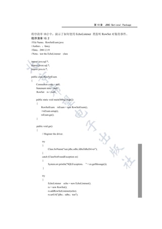 第 10 章     JDBC Optional Package


程序清单 10.2 中                演示了如何使用 EchoListener 类监听 RowSet 对象的事件
程序清单 10.2
//File Name RowSetExam.java
//Author        fancy
//Date 2001.2.19
//Note test the EchoListener       class


import java.sql.*;


import javax.sql.*;
import java.io.*;


public class RowSetExam


{
     Connection conn = null;
     Statement stmt = null;
           

     RowSet       rs = null;


     public static void main(String Args[])
            

     {
           RowSetExam rsExam = new RowSetExam();
           //rsExam.setup();
                                     

           rsExam.go();
     }
                                                 

     public void go()
     {
           // Register the driver.
                                                            

           try
           {
                                                                        

                    Class.forName(sun.jdbc.odbc.JdbcOdbcDriver);
           }
           catch (ClassNotFoundException ex)
           {
                                                                                  	

                    System.err.println(SQLException       + ex.getMessage());
            }


           try
           {
                    EchoListener     echo = new EchoListener();
                    rs = new RowSet();
                    rs.addRowSetListener(echo);
                    rs.setUrl(jdbc odbc test);
 
