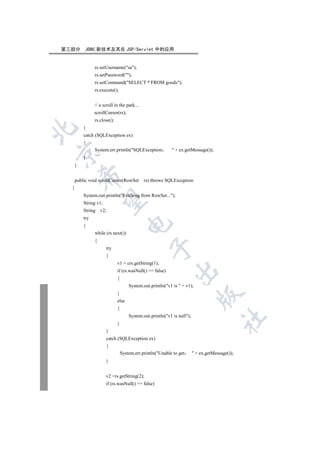 第三部分       JDBC 新技术及其在 JSP/Servlet 中的应用


                rs.setUsername(sa);
                rs.setPassword();
                rs.setCommand(SELECT * FROM goods);
                rs.execute();


                // a scroll in the park...
                scrollCursor(rs);
                rs.close();
          }


          catch (SQLException ex)
          {
                System.err.println(SQLException             + ex.getMessage());


          }
      }
          

      public void scrollCursor(RowSet         rs) throws SQLException
  {
          System.out.println(Fetching from RowSet...);
           

          String v1;
          String    v2;
          try
                                     

          {
                while (rs.next())
                {
                                                 

                       try
                       {
                              v1 = crs.getString(1);
                                                              

                              if (rs.wasNull() == false)
                              {
                                      System.out.println(v1 is  + v1);
                              }
                                                                             

                              else
                              {
                                      System.out.println(v1 is null);
                                                                                         	

                              }
                       }
                       catch (SQLException ex)
                       {
                                  System.err.println(Unable to get        + ex.getMessage());
                       }


                       v2 =rs.getString(2);
                       if (rs.wasNull() == false)
 