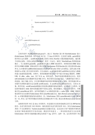 第 10 章   JDBC Optional Package


                       {
                              System.out.println(v2 is  + v2);
                       }
                       else
                       {
                              System.out.println(v2 is null);
                       }
                  }
             }


             catch (SQLException ex)
             {
                  ex.printStackTrace();
 

             }
         }
     }
             

     在程序清单 10.2(RowSetExam.java)中 演示了 RowSet 接口和 RowSetListener 接口
(EchoListener 类)的用法 程序清单 10.2 是一个 Java 应用程序 它有两个函数 go()函数是
程序的主运行逻辑 scrollCursor()函数主要用于移动 RowSet 对象的数据库游标 遍历整
              

个结果记录集 并将记录集的数据输出 程序一旦运行 调用了 RowSetExam 类的构造函
数后 马上就调用 go()函数 go()函数首先载入 JDBC 驱动程序 本例使用的 JDBC 驱动
程序是 JDBC-ODBC 桥驱动程序 然后创建 EchoListener 类和 RowSet 接口的实例对象 echo
                                   

和 rs rs 对象使用 addRowSetListener()方法将监听器 echo 对象与自身绑定 这样 echo 对象
将监听 rs 对象上发生的任何事件 并自动响应 rs 对象接着调用 setXXX()方法设定与数据
库建立连接的连接参数 本例中 使用的数据库是在第 9 章中建立的 fancy 数据库 JDBC
                                               

URL 是 jdbc odbc test 用户名为 sa 密码为空 当这些连接参数都设定以后 使用
setCommand()方法向数据库发送 SQL 语句 然后使用 execute()方法 与数据库建立事实上
                                                            

的连接 执行 SQL 语句 并且使用数据库返回的结果数据填充 rs 对象 程序的最后将 rs
对象作为参数传递给自定义函数 scrollCursor() 从 scrollCursor()函数返回以后 关闭 rs 对
象 程序结束 scrollCursor()函数执行的是移动数据库游标的操作 它的流程十分简单 仅
                                                                       

仅简单地使用 while 循环结构遍历整个结果记录集 将结果输出 但在这个过程中 不断
地引发 cursorMoved 事件 这些事件触发了 rs 对象的监听器           echo 对象 JDBC 数据库
驱动程序会自动调用 EchoListener 类的 cursorMoved()方法 输出 Rowset cursor moved 的字
                                                                                 	

样 rs 对象的数据库游标每向前移动一位 EchoListener 类的 cursorMoved()方法就会被调
用一次 所以 这个程序的输出结果将会是每输出两个字段 就会出现 Rowset cursor moved
字样
  虽然程序清单 10.2 是 Java 应用程序 但是我们可以很容易地将它改写为 JSP/Servlet
程序 在改写程序清单 10.2 的同时 我们需要首先改写程序清单 10.1 因为 EchoListener
类的三个方法都使用了 System.out.prinln()方法输出信息 这无论对于客户端的程序调用者
还是处于服务端的程序开发者来说 都没有任何意义             一种比较好的改写方法是将
EchoListener 类所有可能的输出都定向到某个 log 文件中 这样一来 运行程序清单 10.2
 