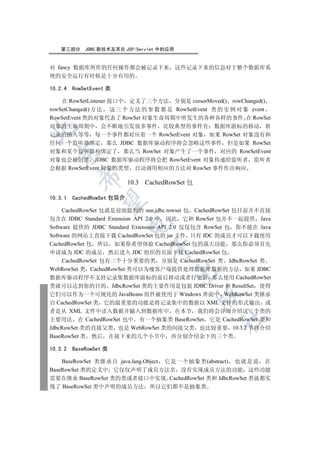 第三部分     JDBC 新技术及其在 JSP/Servlet 中的应用


对 fancy 数据库所作的任何操作都会被记录下来 这些记录下来的信息对于整个数据库系
统的安全运行有时候是十分有用的

10.2.4   RowSetEvent 类

    在 RowSetListener 接口中 定义了三个方法 分别是 cursorMoved() rowChanged()
rowSetChanged() 方 法 这 三 个 方 法 的 参 数 都 是 RowSetEvent 类 的 实 例 对 象 event
RowSetEvent 类的对象代表了 RowSet 对象生命周期中所发生的各种各样的事件 在 RowSet
对象的生命周期中 会不断地引发很多事件 比较典型的事件有 数据库游标的移动 新


记录的插入等等 每一个事件都对应着一个 RowSetEvent 对象 如果 RowSet 对象没有和
任何一个监听器绑定 那么 JDBC 数据库驱动程序将会忽略这些事件 但是如果 RowSet
对象和某个监听器相绑定了 那么当 RowSet 对象产生了一个事件 对应的 RowSetEvent
  

对象也会被创建 JDBC 数据库驱动程序将会把 RowSetEvent 对象传递给监听者 监听者
会根据 RowSetEvent 对象的类型 自动调用相应的方法对 RowSet 事件作出响应
           

                            10.3 CachedRowSet 包

10.3.1   CachedRowSet 包简介
            


     CachedRowSet 包就是前面提到的 sun.jdbc.rowset 包 CachedRowSet 包目前并不直接
包含在 JDBC Standard Extension API 2.0 中 因此 它和 RowSet 包并不一起提供 Java
                            

Software 提供的 JDBC Standard Extension API 2.0 仅仅包含 RowSet 包 你不能在 Java
Software 的网站上直接下载 CachedRowSet 包的 jar 文件 只有 JDC 的成员才可以下载使用
CachedRowSet 包 所以 如果你希望体验 CachedRowSet 包的强大功能 那么你必须首先
                                  

申请成为 JDC 的成员 然后进入 JDC 组织的页面下载 CachedRowSet 包
     CachedRowSet 包有三个十分重要的类 分别是 CachedRowSet 类 JdbcRowSet 类
WebRowSet 类 CachedRowSet 类可以为瘦客户端提供处理数据库数据的方法 如果 JDBC
                                            

数据库驱动程序不支持记录集数据库游标的前后移动或者行更新 那么使用 CachedRowSet
类就可以达到你的目的 JdbcRowSet 类的主要作用是包装 JDBC Driver 和 ResultSet 使得
它们可以作为一个可视化的 JavaBeans 组件被使用于 Windows 界面中 WebRowSet 类继承
                                                  

自 CachedRowSet 类 它的最重要的功能是将记录集中的数据以 XML 文件的形式输出 或
者是从 XML 文件中读入数据并输入到数据库中 在本节 我们将会详细介绍这三个类的
                                                     	

主要用法 在 CachedRowSet 包中 有一个抽象类 BaseRowSet 它是 CachedRowSet 类和
JdbcRowSet 类的直接父类 也是 WebRowSet 类的间接父类 也比较重要 10.3.2 节将介绍
BaseRowSet 类 然后 在接下来的几个小节中 再分别介绍余下的三个类

10.3.2   BaseRowSet 类

    BaseRowSet 类继承自 java.lang.Object 它是一个抽象类(abstract) 也就是说 在
BaseRowSet 类的定义中 它仅仅声明了成员方法名 没有实现成员方法的功能 这些功能
需要在继承 BaseRowSet 类的类或者接口中实现 CachedRowSet 类和 JdbcRowSet 类就都实
现了 BaseRowSet 类中声明的成员方法 所以它们都不是抽象类
 