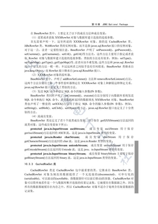 第 10 章   JDBC Optional Package


      在 BaseRowSet 类中 主要定义了以下的成员方法和成员变量
        1 设置或者获取 XXXRowSet 对象与数据库建立连接的连接参数
      首先需要声明一下 这里所说的 XXXRowSet 对象 指的是 CachedRowSet 类
JdbcRowSet 类 WebRowSet 类的实例对象 而不是指 javax.sql.RowSet 接口的实例对象
对于这一点 读者一定要特别注意 BaseRowSet 声明了 setPassword() getPassword()
setUsernme() getUsername() setUrl() getUrl()等方法名 这些方法主要用于指定或者获
取 RowSet 对象与数据库建立连接的连接参数 类似的方法还有很多 例如 setType()
setTypeMap() getType() getTypeMap()等 读者应该不难发现 这些方法和 javax.sql..RowSet


接口中定义的方法一模一样 不过这两者之间似乎没有任何联系 BaseRowSet 类继承自
java.lang.Object 而 RowSet 接口继承自 java.sql.ResultSet 接口
        2 XXXRowSet 对象的监听器
  

      BaseRowSet 类中 声明了 addRowSetListener() 方法和 removeRowSetListener()方法
这两个方法分别用于将一个事件监听器绑定在 XXXRowSet 对象上和解除这种绑定关系
           

javax.sql.RowSet 接口也定义了类似的方法
        3 发送 SQL 命令和设定 SQL 命令的输入参数(IN 参数)
      BaseRowSet 类同样声明了 setCommand() execute()方法分别用于向数据库系统发送
            

SQL 命令和执行 SQL 命令 并用数据库返回的数据填充 XXXRowSet 对象 BaseRowSet
类也声明了一整套的 setXXX()方法用于指定 SQL 命令的输入参数(IN 参数) 例如
setString() setBlob() setClob() setObject()等方法 javax.sql.RowSet 接口也定义了十分类
                           

似的方法
       4 流成员变量
     BaseRowSet 类还定义了若干个流类成员变量 用于保存 getXXXStream()方法返回的
                                   

流类对象 这些成员变量如下所示
     protected java.io.InputStream asciiStream;   成 员 变 量 asciiStream 用 于 保 存
getAsciiStream()方法返回的 ASCII 流 这是 java.io.InputStream 类型的变量
                                           

     protected java.io.Reader charStream;       成 员 变 量 charStream 用 于 保 存
getCharacterStream()方法返回的 char 流 这是 java.io.Reader 类型的变量
     protected java.io.InputStream unicodeStream; 成员变量 unicodeStream 用于保存
                                                   

getUnicodeStream()方法返回的 Unicode 流 这是 java io.InputStream 类型的变量
     protected java.io.InputStream binaryStream; 成员变量 binaryStream 主要用于保存
                                                             	

getBinaryStream()方法返回的 binary 流 这是 java.io.InputStream 类型的变量

10.3.3   CachedRowSet 类

      CachedRowSet 类是 CachedRowSet 包中最重要的类 它继承自 BaseRowSet 类
CachedRowSet 对 象 为 规 范 的 数 据 提 供 了 一 个 无 连 接 的 (disconnected) 可 串 行 化 的
(serializable) 可以滚动的(scrollable 指数据指针可以前后移动)的容器 CachedRowSet 对
象可以简单地看作是一个与数据库断开连接的结果记录集 它被缓存在数据源之外 因为
所有的数据都被缓存在内存之中 所以 CachedRowSet 对象不适合于处理含有海量数据的
记录集
 