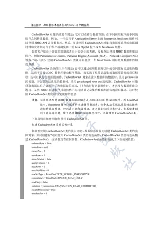 第三部分       JDBC 新技术及其在 JSP/Servlet 中的应用


  CachedRowSet 对象的重要作用是 它可以在作为数据容器 在不同应用程序的不同的
组件之间传送数据 例如 一个运行于 Application Server 上的 Enterprise JavaBeans 组件可
以使用 JDBC API 访问数据库 然后 可以使用 CachedRowSet 对象将数据库返回的数据通
过网络发送到运行于客户端浏览器上的 Java Applet 程序或者 JavaBeans 组件
  如果客户端由于资源的限制或者出于安全上的考虑 没有办法使用 JDBC 数据库驱动
程序 例如 PersonalJava Clients Personal Digital Assistant (PDA) Network Computer(NC)
等客户端 这时 使用 CachedRowSet 类就可以提供一个 Java Client 用以处理数据库的规
范数据


  CachedRowSet 类的第三个作用是 它可以通过使用数据源以外的空间缓存记录集的数
据 从而不需要 JDBC 数据库驱动程序帮助 而实现了结果记录集的数据库游标的前后移
动 还可以执行行更新的操作 CachedRowSet 对象在读入数据库的数据时 采用 get rows in
  

的机制 当它更新记录集的数据时 采用 get changed rows out 的机制 CachedRowSet 对象
获取数据以后 就断开了和数据源的连接 只有执行行更新操作时 才再度与数据库建立
            

连接 某些 JDBC 驱动程序目前仍然不支持结果记录集的数据库游标的前后移动 这时使
用 CachedRowSet 类就可以实现你的愿望

    注意 如果你使用的 JDBC 数据库驱动程序是 JDBC-ODBC 桥驱动程序 用 ResultSet
             

       接口 Statement 接口以通常的方法访问数据库 似乎无法实现记录集的数据库
            游标的前后移动 特别是不能向后移动 亦不能定位到任意行去 如果读者碰
            到了类似的问题 除了更换 JDBC 驱动程序以外 不妨使用 CachedRowSet 类
                              

    下面我们详细介绍如何使用 CachedrowSet 类

    创建 CachedrowSet 类的实例对象
                                        

    如果想使用 CachedRowSet 类的强大功能 那么你必须首先创建 CachedRowSet 类的实
例对象 如何创建呢?可以使用 CachedRowSet 类的构造函数 CachedRowSet 类的构造函数
                                                 

是 CachedRowSet() 该函数没有任何参数 CachedrowSet()函数初始化了下面的属性值
    onInsertRow = false
    insertRow = null
                                                        

    cursorPos = 0
    numRows = 0
    showDeleted = false
                                                              	

    queryTimeout = 0
    maxRows = 0
    maxFieldSize = 0
    rowSetType = ResultSet.TYPE_SCROLL_INSENSITIVE
    concurrency = ResultSet.CONCUR_READ_ONLY
    readOnly = false
    isolation = Connection.TRANSACTION_READ_COMMITTED
    escapeProcessing = true
    absolutePos = 0
 