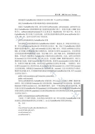 第 10 章   JDBC Optional Package


   新创建的 CachedRowSet 对象缺省可以容纳 100 个记录所包含的数据

   指定 CachedRowSet 对象和数据库建立连接的连接属性

    创建了 CachedRowSet 对象 就可以使用 setPassword() setUsername() setUrl()等方法
指定 CachedRowSet 对象和数据库建立连接的连接参数(当然了 需要首先载入 JDBC 驱动
程 序 ) setPassword()setUsername() 等 方 法 都 是 在 BaseRowSet 类 中 被 声 明 然 后 在
CachedRowSet 类中实现了方法的功能 这里设定连接参数的过程和 javax.sql.RowSet 接口
几乎一模一样 读者可以参考 10.2 节的内容


   使用记录集数据填充 CachedRowSet 对象

    如何使用记录集的数据填充 CachedRowSet 对象呢?一般说来 有三种较为常用的方法
  

第一种方法和 javax.sql.RowSet 接口所使用的方法如出一辙 设定了 CachedRowSet 对象的
数据库连接参数以后 调用 setCommand()方法指定 SQL 命令 再使用 setXXX()方法设定
SQL 命令的输入参数(如果有输入参数的话) 接着就可以使用 execute()方法 首先利用设
            

定好的连接参数和数据库建立连接 发送 SQL 命令 执行 SQL 命令 获取数据库返回的
数据 并用这些 数据填充 CachedrowSet 对象的内部记录集结构 注意 这种方法所使用
的 execute()方法不带任何参数 第二种方法是 首先载入 JDBC 数据库驱动程序 然后与
             

数据库建立连接 创建 Connection 接口的实例对象 接着用 setcommand()方法指定 SQL 命
令 如果存在 SQL 输入参数 则可以使用 setXXX()方法指定 IN 参数 一切就绪后 就可
以调用 execute()方法 请读者注意 此 execute()方法非彼 execute()方法 后面介绍的 execute()
                                   

方法需要参数 参数就是 Connection 接口的实例对象 execute() 方法可以利用这个对象往
数据库发送 SQL 命令 并用数据库服务器返回的数据填充 CachedRowSet 对象 两个 execute()
                                             

方法的定义如下
     public void execute(java.sql.Connection connection);
     public void execute();
                                                    

     使用记录集数据填充 CachedRowSet 对象的第三种方法是 首先载入 JDBC 数据库驱
动程序 然后分别创建 Connection 接口的实例对象 Statement 接口的实例对象 接着调用
Statement 对象的 execute()方法 执行数据库操作 返回一个 ResultSet 接口的实例对象 然
                                                        

后就可以使用 CachedRowSet 类的 populate()方法将 ResultSet 对象的数据填充 CachedRowSet
对象内部的记录集结构 populate()方法接受 ResultSet 接口的实例对象为方法参数 populate()
方法的定义如下
                                                                  	

  public void populate(java.sql.ResultSet data)
  下面是三个 JSP 代码段 向读者演示如何使用上述三种方法填充 CachedRowSet 对象
内部的记录集结构(防错代码已经省略了 crs 是 CachedRowSet 类的实例对象)
  例 方法一
   %
   Class.forName(sun.jdbc.odbc.JdbcOdbcDriver);
   crs.setUrl(jdbc:odbc:test);
   crs.setUsername(sa);
   crs.setPassword();
 