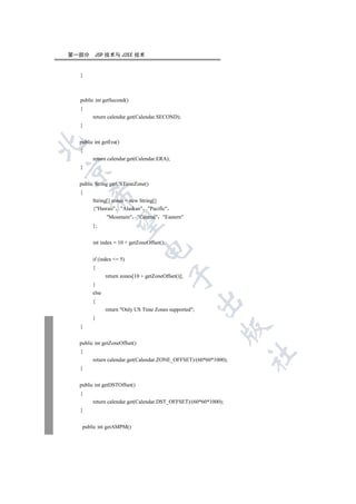 第一部分     JSP 技术与 J2EE 技术


  }



  public int getSecond()
  {
        return calendar.get(Calendar.SECOND);
  }


  public int getEra()


  {
        return calendar.get(Calendar.ERA);
  }



  public String getUSTimeZone()
  {
      

        String[] zones = new String[]
        {Hawaii Alaskan Pacific
               Mountain Central Eastern
       

        };


        int index = 10 + getZoneOffset();
                               

        if (index = 5)
        {
                                            

               return zones[10 + getZoneOffset()];
        }
        else
                                                     

        {
               return Only US Time Zones supported;
        }
  }
                                                            


  public int getZoneOffset()
  {
                                                                  	

        return calendar.get(Calendar.ZONE_OFFSET)/(60*60*1000);
  }


  public int getDSTOffset()
  {
        return calendar.get(Calendar.DST_OFFSET)/(60*60*1000);
  }


   public int getAMPM()
 