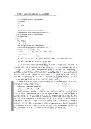 第三部分        JDBC 新技术及其在 JSP/Servlet 中的应用


   crs.setCommand(SELECT * FROM goods);
   crs.execute();
   %
   例     方法二
   %
   Class.forName(sun.jdbc.odbc.JdbcOdbcDriver);
   Connection conn=DriverManager(jdbc:odbc:test,sa,);
   crs.setCommand(SELECT * FROM goods);


   crs.execute(conn);
   %
   例     方法三
   %
  

   Class.forName(sun.jdbc.odbc.JdbcOdbcDriver);
   Connection conn=DriverManager(jdbc:odbc:test,sa,);
   Statement stmt=conn.createStatement();
            

   ResultSet rs=stmt.executeQuery(SELECT * FROM goods);
   crs.populate(rs);
   %
             

   在上面的三个方法中                  以第三种方法最为常用                      读者一定要特别熟悉这种方法

   获取 CachedRowSet 对象内部记录集结构的数据
                                   

     在上面已经介绍了如何用数据库的数据填充 CachedRowSet 对象内部记录集结构 那
么如何访问这些存储于 CachedRowSet 对象内部的数据呢?不用担心 CachedRowSet 类定义
了一套 getXXX()方法可以获取 CachedRowSet 对象内部记录集结构的数据 如 getString()
                                              

getBlob() getClob()等方法 这些方法的用法和 java.sql.ResultSet 接口 javax.sql.RowSet 接
口的同名方法十分相似 我们在这里就不详细介绍了 读者如果对此感兴趣 可以参考
CachedRowSet 包的说明文档 CachedRowSet 类同样支持自定义 SQL 数据类型 至于如何
                                                         

支持自定义的 SQL 数据类型 读者可以参考第 9 章的相关内容
    CachedRowSet 类可以将内部记录集结构的数据拷贝到 RowSet 对象中去 有两个方法
                                                                 

可以实现这个功能 分别如下所示
  public javax.sql.RowSet createCopy();
  public javax.sql.RowSet createShared();
                                                                     	

  这两个方法都返回 RowSet 接口的实例对象 初初看起来 这两种方法似乎没有什么
差别 不就是将 CachedRowSet 对象的内部数据备份到 RowSet 对象中去吗?其实这两个方
法有很大的差别 第一个方法仅仅是将 CachedRowSet 对象的内部数据备份到 RowSet 对象
中 如果后来 CachedRowSet 对象所包含的数据发生了变化 例如某个记录的数据被更新
或者被删除了 但是 RowSet 对象不会受到任何的影响 即 RowSet 对象内部记录集的数据
保持原样 没有发生变化 createShare()方法同样将 CachedRowSet 对象内部记录集的数据
复制到 RowSet 对象中去 这两个对象的数据是共享的 如果 CachedRowSet 对象修改了内
部记录集的数据 那么 RowSet 对象内部记录集的数据也会同步发生变化
 