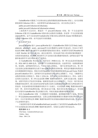 第 10 章   JDBC Optional Package


  CachedRowSet 对象除了可以将内部记录集的数据复制到 RowSet 对象上 还可以将数
据复制到 Collection 对象上 这需要使用 toCollection()方法 该方法的定义如下
     public java.util.Collection toCollection();
     public java.util.Collection toCollection(int column);
     上面的两个方法同名 都返回一个 java.util.Collection 对象 第一个方法返回的
Collection 对象含有 CachedRowSet 对象内部记录集的全部数据 但是第二个方法需要参数
column(整型) 这个方法仅仅将 CachedrowSet 对象内部记录集的第 cloumn 列的数据返回
并赋给 Collection 对象 而不是返回全部的数据


    在记录集中定位

      java.sql.ResultSet 接口 javax.sql.RowSet 接口 CachedRowSet 类都可以用 first() last()
  

relative() absolute() next() previous()等方法在数据库记录集中任意定位 但是由于某些
较老的 JDBC 数据库驱动程序不支持数据库游标的前后移动 如果程序员使用 ResultSet 接
口或者 RowSet 接口的上述方法 就会出现异常 因为这两个接口的实例对象和数据库一
           

直保持着连接状态 而 JDBC 驱动程序又不支持前后滚动数据库游标的 这样就会返回 数
据库驱动程序不支持 XXX 操作 的错误
      在 CachedRowSet 类出现以前 程序员有三种解决方法 第一种方法是改用其他的技
            

术 例如 ASP 的 ADO 技术 这样整个平台的构架将要改变 以前所作的一切都要推倒重
来 很显然 这样做的代价太大 不到万不得已的情况 一般不会采用这种方法 第二种
                                

方法是将记录集的数据转化为某个 Java 数据结构类的实例对象 利用这些数据结构类的方
法实现数据指针的滚动 例如可以将 ResultSet 对象的数据都复制到 java.util.Vector 类或者
java.util.LinkedList 类中 这样就可以任意获取某个特定的记录数据了 不过 当数据库记
                                         

录集的容量很大的情况下 例如 1 万条记录 使用这种方法的花销就太大 所以 这种方
法用的人也比较少 第三种方法是更换 JDBC 数据库驱动程序 这种方法最方便 也最有
效 对程序代码几乎没有任何影响 能够使用这种方法自然最好了 不过万一找不到合适
                                             

的数据库驱动程序 那又该如何是好呢?虽然目前的主流数据库系统都有好几种驱动程序可
供选用 但是如果你使用的数据库系统并不十分流行 可以使用的 JDBC 数据库驱动程序
仅有一种 没有任何选择的余地 那可真是无计可施 现在各位读者不必担心了 因为我
                                                      

们可以使用 CachedRowSet 类达到我们目的 轻松实现滚动数据库游标的功能
  因为 CachedRowSet 对象一旦从数据库中获取数据 就和数据库断开了连接 暂时处
于一种无连接(disconnected)的状态 它把记录集的数据都缓存在数据库系统以外的内存空
                                                               	

间中 可以不依靠特定的 JDBC 数据库驱动程序而实现滚动数据库游标的功能 任意定位
于记录集的任意行
  下面的程序清单 10.3(CachedRowSetExam1.java)演示了如何使用 CachedRowSet 类和一
个不支持游标前后移动的 JDBC 数据库驱动程序 实现在记录集中的任意定位
  程序清单 10.3
    //File Name CachedrowSetExam1.java
    //Author fancy
    //Date 2001.2.26
 
