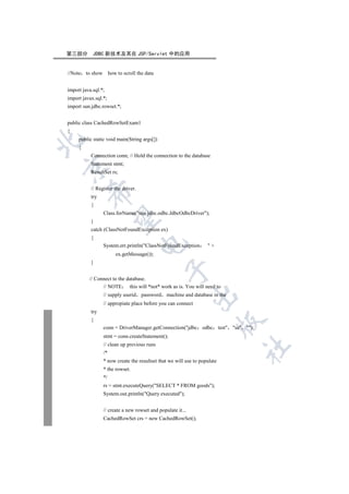 第三部分        JDBC 新技术及其在 JSP/Servlet 中的应用


//Note to show how to scroll the data


import java.sql.*;
import javax.sql.*;
import sun.jdbc.rowset.*;


public class CachedRowSetExam1
{
     public static void main(String args[])


     {
           Connection conn; // Hold the connection to the database
           Statement stmt;


           ResultSet rs;


           // Register the driver.
         

           try
           {
                 Class.forName(sun.jdbc.odbc.JdbcOdbcDriver);
          

           }
           catch (ClassNotFoundException ex)
           {
                                     

                 System.err.println(ClassNotFoundException        +
                       ex.getMessage());
           }
                                                

          // Connect to the database.
                // NOTE      this will *not* work as is. You will need to
                 // supply userid    password   machine and database in the
                                                             

                 // appropiate place before you can connect
           try
           {
                                                                        

                 conn = DriverManager.getConnection(jdbc odbc test sa );
                 stmt = conn.createStatement();
                 // clean up previous runs
                                                                              	

                 /*
                 * now create the resultset that we will use to populate
                 * the rowset.
                 */
                 rs = stmt.executeQuery(SELECT * FROM goods);
                 System.out.println(Query executed);


                 // create a new rowset and populate it...
                 CachedRowSet crs = new CachedRowSet();
 