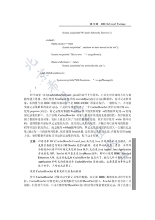 第 10 章      JDBC Optional Package


                                     System.out.println(We aren't before the first row.);


                  crs.last();
                        if (crs.isLast() == true)
                                     System.out.println(...and now we have moved to the last);


                        System.out.println(This is row        + crs.getRow());


                        if (crs.isAfterLast() == false)


                                     System.out.println(we aren't after the last.);
             }
             catch (SQLException ex)
 

             {
                                System.err.println(SQLException        + ex.getMessage());
             }
             

         }
     }
   程序清单 10.3(CachedRowSetExam1.java)的流程十分简单 它首先用常规的方法与数
              

据库建立连接 然后使用 Statement 接口的 executeQuery()方法访问数据库 返回记录集对
象 本例使用的 JDBC 数据库驱动程序是 JDBC-ODBC 桥驱动程序 一般情况下 不可能
实现记录集数据的滚动访问 于是程序接着创建了一个 CachedRowSet 类的实例对象 crs
                                    

使用 populate()方法 将记录集对象(指 ResultSet 接口的实例对象 rs)的数据填充到 crs 的内
部记录集结构中 为了证明 CachedRowSet 对象与数据库系统的无连接特性 程序接着关
闭了数据库连接对象 实际上就是关闭了当前的数据库连接 然后程序使用 while 循环结
                                                    

构 使得数据库游标从记录集的头部 滚动到记录集的尾部 并输出每行前两列的数据
程序并没有到此终止 而是使用 while()循环结构 从记录集的尾部到头部又一次遍历记录
集 输出每一行的前两列数据 接着调用 first()函数 定位到记录集的头部 再接着使用 last()
                                                              

方法       使得数据库游标又移动到记录集的尾部 程序这才结束

     注意 程序清单 10.3(CachedRowSetExam1.java)虽然是 Java 应用程序的运行模式 但
                                                                           

        是很容易将它改写为 JSP/Servlet 类型的程序 读者不妨试试看 其实 本章所
        介绍的知识并不针对特定类型的 Java 程序 无论是 Java Applet Java Application
        亦或者是 JSP Servlet 程序甚至是 JavaBeans 组件 都可以使用 JDBC Standard
                                                                                        	

        Extension API 这当然也包括 CachedRowSet 包在内了 我们之所以要使用 Java
        Application 的形式向读者演示 CachedRowSet 类的功能 主要是因为手头上有
             这个例子        不用就太浪费了

     使用 CachedRowSet 对象更新记录集的数据

  使用 CachedRowSet 对象可以更新记录集的数据 而无需 JDBC 数据库驱动程序的支
持 CachedRowSet 对象更新记录集数据的方法和 ResultSet 接口 RowSet 接口的方法十分
相似 但是稍有不同 不同在哪里呢?ResultSet 接口的实例对象若要更新记录 除了直接往
 