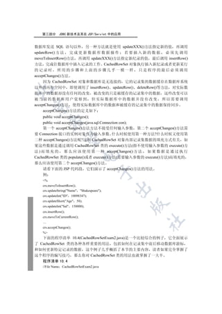 第三部分       JDBC 新技术及其在 JSP/Servlet 中的应用


数据库发送 SQL 语句以外 另一种方法就是使用 updateXXX()方法指定新的值 再调用
updateRow() 方 法 完 成 更 新 数 据 库 数 据 操 作 若 要 插 入 新 的 数 据 必 须 先 调 用
moveToInsertRow()方法 再调用 updateXXX()方法指定新纪录的值 最后调用 insertRow()
方法 完成往数据库中插入记录的工作 CachedRowSet 对象执行插入新纪录或者更新某行
的记录时 所用的步骤和上面的步骤几乎一模一样 只是程序的最后必须调用
acceptChanges()方法
     因为 CachedRowSet 对象和数据库是无连接的 它的记录集的数据缓存在数据库系统
以外的内存空间中 即使调用了 insertRow() updateRow() deleteRow()等方法 对实际数


据库中的数据却没有任何的改变 被改变的只是被缓存的记录集中的数据 这些改变可以
被当前的数据库用户觉察到 但实际数据库中的数据并没有改变 所以需要调用
acceptChanges()方法 使得实际数据库中的数据和被缓存的记录集中的数据保持同步
 

     acceptChanges()方法的定义如下
    public void acceptChanges();
            

    public void acceptChanges(java.sql.Connection con);
    第一个 acceptChanges()方法方法不接受任何输入参数 第二个 acceptChanges()方法需
要 Connection 接口的实例对象作为输入参数 什么时候使用第一种方法?什么时候又使用第
             

二种 acceptChanges()方法呢?这和 CachedRowSet 对象内部记录集数据的填充方式有关 如
果这些数据是通过调用 CachedRowSet 类的 execute()方法(指不使用输入参数的 execute()方
法 ) 而 填 充 的 那 么 应 该 使 用 第 一 种 acceptChanges() 方 法 如 果 数 据 是 通 过 执 行
                                   

CachedRowSet 类的 populate()或者 execute()方法(需要输入参数的 execute()方法)而填充的
那么应该使用第二个 acceptChanges()方法
    请看下面的 JSP 代码段 它们演示了 acceptChanges()方法的用法
                                             

   例
   %
   crs.moveToInsertRow();
                                             

   crs.updateString(Name Shakespeare);
   crs.updateInt(ID 10098347);
   crs.updateShort(Age 58);
                                                 

   crs.updateInt(Sal 150000);
   crs.insertRow();
   crs.moveToCurrentRow();
                                                    	

   …
   crs.acceptChanges();
   %
   下面的程序清单 10.4(CachedRowSetExam2.java)是一个比较综合的例子 它全面展示
了 CachedRowSet 类的各种各样重要的用法 包括如何在记录集中前后移动数据库游标
和如何更新特定记录的数据 这个例子几乎概括了本节的主要内容 读者如果完全掌握了
这个程序的编写技巧 那么你对 CachedRowSet 类的用法也就掌握了一大半
   程序清单 10.4
   //File Name CachedRowSetExam2.java
 