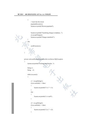 第三部分   JDBC 新技术及其在 JSP/Servlet 中的应用


            {
                   // insert into the rowset
                   populateRowset(crs);
                   System.err.println(Rowset populated);



                   System.err.println(Transfering changes to database...);
                   crs.acceptChanges();
                   System.err.println(Changes transfered.);


            }
            else
            {


                   scrollCursor(crs);
            }
    

       }
     

       private void scrollCursor(CachedRowSet crs) throws SQLException
       {
            System.out.println(Fetching from RowSet...);
                               

            String v1;
            String     v2;
                                               

            while (crs.next())
            {
                                                        

                   v1 = crs.getString(1);
                   if (crs.wasNull() == false)
                   {
                                                                   

                          System.out.println(v1 is  + v1);
                   }
                   else
                                                                               	

                   {
                          System.out.println(v1 is null);
                   }


                   v2 = crs.getString(2);
                   if (crs.wasNull() == false)
                   {
                          System.out.println(v2 is  + v2);
                   }
 