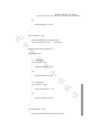 第 10 章   JDBC Optional Package


          else
          {
                 System.out.println(v2 is null);
          }


    }


    if (crs.isAfterLast() == true)
    {


          System.out.println(We have reached the end);
          System.out.println(This is row  + crs.getRow());
    }



    System.out.println(And now backwards...);
    

    while (crs.previous())
    {
     

          v1 = crs.getString(1);
          if (crs.wasNull() == false)
          {
                      

                 System.out.println(v1 is  + v1);
          }
          else
                                     

          {
                 System.out.println(v1 is null);
          }
                                               

          v2 = crs.getString(2);
          if (crs.wasNull() == false)
          {
                                                          

                 System.out.println(v2 is  + v2);
          }
          else
                                                                      	

          {
                 System.out.println(v2 is null);
          }


    }


    if (crs.isBeforeFirst() == true)
    {
          System.out.println(We have made it back to the start!);
 