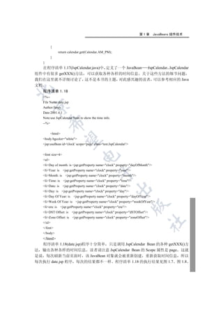第1章       JavaBeans 组件技术


          {
                 return calendar.get(Calendar.AM_PM);
          }
   }
   在程序清单 1.17(JspCalendar.java)中 定义了一个 JavaBean JspCalendar JspCalendar
组件中有很多 getXXX()方法 可以获取各种各样的时间信息 关于这些方法的细节问题
我们在这里就不详细讨论了 这不是本书的主题 对此感兴趣的读者 可以参考相应的 Java
文档


   程序清单 1.18
   %--
   File Name:date.jsp
  

   Author:fancy
   Date:2001.4.1
   Note:use JspCalendar bean to show the time info.
              

   --%


          html
               

   body bgcolor=white
   jsp:useBean id='clock' scope='page' class='test.JspCalendar'/


   font size=4
                                      

   ul
   liDay of month: is jsp:getProperty name=clock property=dayOfMonth/
   liYear: is     jsp:getProperty name=clock property=year/
                                                  

   liMonth: is      jsp:getProperty name=clock property=month/
   liTime: is      jsp:getProperty name=clock property=time/
   liDate: is     jsp:getProperty name=clock property=date/
                                                             

   liDay: is     jsp:getProperty name=clock property=day/
   liDay Of Year: is      jsp:getProperty name=clock property=dayOfYear/
   liWeek Of Year: is      jsp:getProperty name=clock property=weekOfYear/
                                                                         

   liera: is     jsp:getProperty name=clock property=era/
   liDST Offset: is     jsp:getProperty name=clock property=dSTOffset/
   liZone Offset: is     jsp:getProperty name=clock property=zoneOffset/
                                                                                   	

   /ul
   /font
   /body
  /html
  程序清单 1.18(date.jsp)程序十分简单 只是调用 JspCalendar Bean 的各种 getXXX()方
法 输出各种各样的时间信息 读者请注意 JspCalendar Bean 的 Scope 属性是 page 这就
是说 每次刷新当前页面时 该 JavaBean 对象就会被重新创建 重新获取时间信息 所以
每次执行 date.jsp 程序 每次的结果都不一样 程序清单 1.18 的执行结果见图 1.7 图 1.8
 