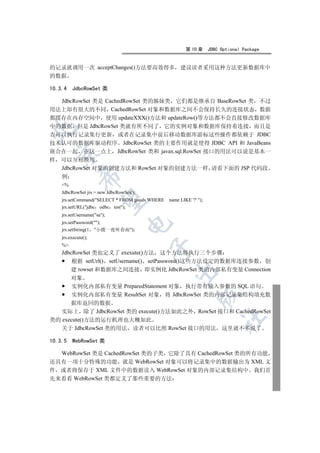 第 10 章      JDBC Optional Package


的记录就调用一次 acceptChanges()方法要高效得多 建议读者采用这种方法更新数据库中
的数据

10.3.4   JdbcRowSet 类

  JdbcRowSet 类是 CachedRowSet 类的姊妹类 它们都是继承自 BaseRowSet 类 不过
用法上却有很大的不同 CachedRowSet 对象和数据库之间不会保持长久的连接状态 数据
都缓存在内存空间中 使用 updateXXX()方法和 updateRow()等方法都不会直接修改数据库
中的数据 但是 JdbcRowSet 类就有所不同了 它的实例对象和数据库保持着连接 而且是


否可以执行记录集行更新 或者在记录集中前后移动数据库游标这些操作都依赖于 JDBC
技术认可的数据库驱动程序 JdbcRowSet 类的主要作用就是使得 JDBC API 和 JavaBeans
嵌合在一起 在这一点上 JdbcRowSet 类和 javax.sql.RowSet 接口的用法可以说是基本一
    

样   可以互相换用
    JdbcRowSet 对象的创建方法和 RowSet 对象的创建方法一样 请看下面的 JSP 代码段
             

    例
    %
    JdbcRowSet jrs = new JdbcRowSet();
              

    jrs.setCommand(SELECT * FROM goods WHERE   name LIKE '?' );
    jrs.setURL(jdbc odbc test);
    jrs.setUsername(sa);
    jrs.setPassword();
                                  

    jrs.setString(1 小楼一夜听春雨);
    jrs.execute();
    %
                                         

    JdbcRowSet 类也定义了 exexute()方法 这个方法将执行三个步骤
        根据 setUrl() setUsername() setPassword()这些方法设定的数据库连接参数 创
       建 rowset 和数据库之间连接 即实例化 JdbcRowSet 类的内部私有变量 Connection
                                                  

         对象
         实例化内部私有变量 PreparedStatement 对象 执行带有输入参数的 SQL 语句
         实例化内部私有变量 ResultSet 对象 将 JdbcRowSet 类的内部记录集结构填充数
                                                              

      据库返回的数据
   实际上 除了 JdbcRowSet 类的 execute()方法如此之外 RowSet 接口和 CachedRowSet
                                                                         	

类的 execute()方法的运行机理也大概如此
   关于 JdbcRowSet 类的用法 读者可以比照 RowSet 接口的用法 这里就不多说了

10.3.5   WebRowSet 类

  WebRowSet 类是 CachedRowSet 类的子类 它除了具有 CachedRowSet 类的所有功能
还具有一项十分特殊的功能 就是 WebRowSet 对象可以将记录集中的数据输出为 XML 文
件 或者将保存于 XML 文件中的数据读入 WebRowSet 对象的内部记录集结构中 我们首
先来看看 WebRowSet 类都定义了那些重要的方法
 