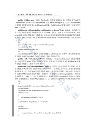 第三部分           JDBC 新技术及其在 JSP/Servlet 中的应用


    public WebRowSet(); 这是 WebRowSet 类的缺省构造函数 它初始化了内部的
CachedRowSet 对象和一个 XmlReaderImpl 对象 XmlWriterImpl 对象 其中 CachedRowSet
对象用于执行数据库操作 XmlReaderImpl 对象 XmlWriterImpl 对象分别用于读取和写入
XML 文件数据
     public static void writeXml(java.sql.ResultSet rs java.io.Writer writer); 该方法可以
将一个记录集对象中包含的数据写入到某个 XML 文件中 参数 rs 代表记录集对象 参数
writer 代表对目标 XML 的写入数据流 这个方法该如何使用呢?请看下面的 JSP 代码段(数
据库连接过程已经省略 wrs 是 WebRowSet 类的实例对象 rs 是 ResultSet 接口的实例对象)


     例
    %
    java.io.FileWriter FW = new java.io.FileWriter(fancy.xml);
  

    wrs.writeXml(rs FW);
    response.sendRedirect(fancy.xml);
    %
              

  在上面的代码段中 首先将记录集的数据写入到 fancy.xml 文件中                                        然后程序将当前
的页面重定向到 fancy.xml 向客户端的用户输出完整的结果
   public void writeXml(java.io.Writer writer); 本方法和上面的方法同名但是参数不
               

同 本方法仅有 writer 参数 而没有 rs 参数 这个方法的作用是将当前 WebRowSet 对象
内部包含的数据写入到某个 XML 文件中
   public void readXml(java.io.Reader reader); 使用这个方法可以从某个 XML 文件中
                                      

读入数据到 WebRowSet 对象的内部记录集结构中 一旦调用了这个方法 就可以像访问数
据库记录集一样 使用 getXXX()方法获取 XML 文件中记录的数据 与此同时 也可以使
                                                  

用 updateXXX()方法更新这些数据 不过此时不需要使用 acceptChanges()方法了 因为原
始数据保存于 XML 文件中 而非数据库中 仅仅需要使用 writeXml()方法就可以更新原
XML 文件的数据 下面的 JSP 代码段就演示了这一过程(wrrs 是 WebRowSet 类的实例对象)
                                                             

    例
    %
    java.io.FileReader FW = new java.io.FileReader(fancy.xml);
                                                                      

    wrs.readXml(FW);
    out.println(Now print the default data of fancy.xml)
    while(wrs.next())
                                                                             	

    {
          out.println(wrs.getString(1)+br);
    }
    out.println(Now change the data of   fancy.xml);


    wrs.first();
    while(wrs.next())
    {
          wrs.updateString(1   the data had been changed by fancy HaHa);
    }
 