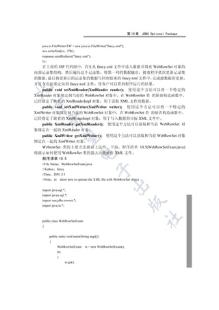 第 10 章    JDBC Optional Package


   java.io.FileWriter FW = new java.io.FileWriter(fancy.xml);
   wrs.writeXml(rs FW);
   response.sendRedirect(fancy.xml);
   %
    在上面的 JSP 代码段中 首先从 fancy.xml 文件中读入数据并填充 WebRowSet 对象的
内部记录集结构 然后遍历这个记录集 将第一列的数据输出 接着程序依次更新记录集
的数据 最后将更新后的记录集的数据写回到原来的 fancy.xml 文件中 完成源数据的更新
并且令页面重定向到 fancy.xml 文件 使客户可以看到程序运行的结果


    public void setXmlReader(XmlReader reader); 使用这个方法可以将一个特定的
XmlReader 对象绑定到当前的 WebRowSet 对象中 在 WebRowSet 类 的缺省构造函数中
已经指定了缺省的 XmlReaderImpl 对象 用于读取 XML 文件的数据
 

    public void setXmlWriter(XmlWriter writer); 使用这个方法可以将一个特定的
XmlWriter 对象绑定到当前的 WebRowSet 对象中 在 WebRowSet 类 的缺省构造函数中
已经指定了缺省的 XmlWriterImpl 对象 用于写入数据到目标 XML 文件中
              

    public XmlReader getXmlReader(); 使用这个方法可以获取和当前 WebRowSet 对
象绑定在一起的 XmlReader 对象
    public XmlWriter getXmlWriter(); 使用这个方法可以获取和当前 WebRowSet 对象
               

绑定在一起的 XmlWriter 对象
    WebrowSet 类的主要方法就以上这些 下面 程序清单 10.5(WebRowSetExam.java)
将演示如何使用 WebRowSet 类的强大功能操作 XML 文件
                                     

   程序清单 10.5
   //File Name WebRowSetExam.java
                                                 

   //Author    fancy
   //Date 2001.3.1
   //Note to       show how to operate the XML file with WebRowSet object
                                                           

   import java.sql.*;
   import javax.sql.*;
   import sun.jdbc.rowset.*;
                                                                      

   import java.io.*;
                                                                                 	

   public class WebRowSetExam
   {


        public static void main(String args[])
        {
               WebRowSetExam rs = new WebRowSetExam();
               try
               {
                       rs.go();
 