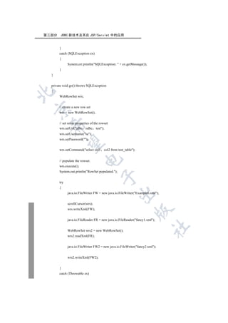 第三部分    JDBC 新技术及其在 JSP/Servlet 中的应用


       }
       catch (SQLException ex)
       {
             System.err.println(SQLException:  + ex.getMessage());
       }
  }


  private void go() throws SQLException
  {


       WebRowSet wrs;


       // create a new row set


       wrs = new WebRowSet();


       // set some properties of the rowset
      

       wrs.setUrl(jdbc odbc test);
       wrs.setUsername(sa);
       wrs.setPassword();
       

       wrs.setCommand(select col1      col2 from test_table);
                                 

       // populate the rowset.
       wrs.execute();
       System.out.println(RowSet populated.);
                                          

       try
       {
                                                       

             java.io.FileWriter FW = new java.io.FileWriter(Example6.xml);


             scrollCursor(wrs);
             wrs.writeXml(FW);
                                                                  


             java.io.FileReader FR = new java.io.FileReader(fancy1.xml);
                                                                              	

             WebRowSet wrs2 = new WebRowSet();
             wrs2.readXml(FR);


             java.io.FileWriter FW2 = new java.io.FileWriter(fancy2.xml);


             wrs2.writeXml(FW2);


       }
       catch (Throwable ex)
 