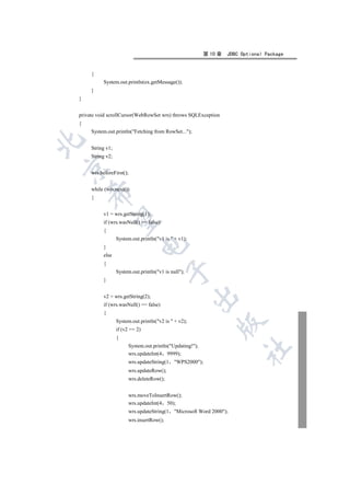 第 10 章   JDBC Optional Package


     {
          System.out.println(ex.getMessage());
     }
}


private void scrollCursor(WebRowSet wrs) throws SQLException
{
     System.out.println(Fetching from RowSet...);


     String v1;
     String v2;


     wrs.beforeFirst();


     while (wrs.next())
    

     {


          v1 = wrs.getString(1);
     

          if (wrs.wasNull() == false)
          {
                  System.out.println(v1 is  + v1);
                             

          }
          else
          {
                                           

                  System.out.println(v1 is null);
          }
                                                       

          v2 = wrs.getString(2);
          if (wrs.wasNull() == false)
          {
                  System.out.println(v2 is  + v2);
                                                                

                  if (v2 == 2)
                  {
                        System.out.println(Updating!);
                                                                         	

                        wrs.updateInt(4 9999);
                        wrs.updateString(1    WPS2000);
                        wrs.updateRow();
                        wrs.deleteRow();


                        wrs.moveToInsertRow();
                        wrs.updateInt(4 50);
                        wrs.updateString(1    Microsoft Word 2000);
                        wrs.insertRow();
 