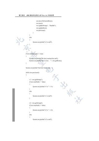 第三部分   JDBC 新技术及其在 JSP/Servlet 中的应用


                         wrs.moveToCurrentRow();
                         wrs.next();
                         wrs.updateString(1     DosMe);
                         wrs.updateRow();
                         wrs.previous();
                    }
             }
             else
             {


                    System.out.println(v2 is null);
             }


       }


       if (wrs.isAfterLast() == true)
    

       {
             System.out.println(We have reached the end);
             System.out.println(This is row  + wrs.getRow());
     

       }


       System.out.println(And now backwards...);
                                

       while (wrs.previous())
       {
                                           

             v1 = wrs.getString(1);
             if (wrs.wasNull() == false)
                                                         

             {
                    System.out.println(v1 is  + v1);
             }
             else
                                                              

             {
                    System.out.println(v1 is null);
             }
                                                                  	


             v2 = wrs.getString(2);
             if (wrs.wasNull() == false)
             {
                    System.out.println(v2 is  + v2);
             }
             else
             {
                    System.out.println(v2 is null);
 