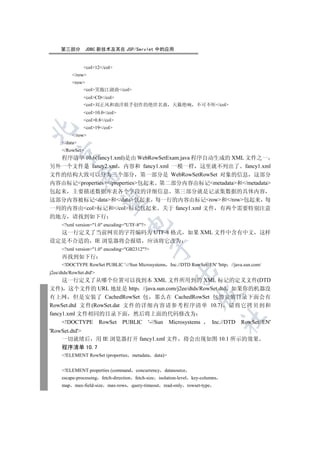 第三部分        JDBC 新技术及其在 JSP/Servlet 中的应用


                col12/col
           /row
           row
               col笑傲江湖曲/col
                colCD/col
                col刘正风和曲洋联手创作的绝世名曲 天籁绝响                               不可不听/col
                col10.0/col
                col0.8/col
                col19/col


           /row
     /data
     /RowSet
   

  程序清单 10.6(fancy1.xml)是由 WebRowSetExam.java 程序自动生成的 XML 文件之一
另外一个文件是 fancy2.xml 内容和 fancy1.xml 一模一样 这里就不列出了 fancy1.xml
文件的结构大致可以分为三个部分 第一部分是 WebRowSetRowSet 对象的信息 这部分
               

内容由标记properties/properties包起来 第二部分内容由标记metadata和/metadata
包起来 主要描述数据库表各个字段的详细信息 第三部分就是记录集数据的具体内容
                

这部分内容被标记data和/data包起来 每一行的内容由标记row和/row包起来 每
一列的内容由col标记和/col标记包起来 关于 fancy1.xml 文件 有两个需要特别注意
的地方 请找到如下行
                                    

     ?xml version=1.0 encoding=UTF-8?
  这一行定义了当前网页的字符编码为 UTF-8 格式 如果 XML 文件中含有中文                                                         这样
设定是不合适的 IE 浏览器将会报错 应该将它改为
                                                

     ?xml version=1.0 encoding=GB2312?
     再找到如下行
     !DOCTYPE RowSet PUBLIC '-//Sun Microsystems Inc.//DTD RowSet//EN' 'http        //java.sun.com/
                                                             

j2ee/dtds/RowSet.dtd'
     这一行定义了从哪个位置可以找到本 XML 文件所用到的 XML 标记的定义文件(DTD
文件) 这个文件的 URL 地址是 http //java.sun.com/j2ee/dtds/RowSet.dtd 如果你的机器没
                                                                         

有上网 但是安装了 CachedRowSet 包 那么在 CachedRowSet 包的安装目录下面会有
RowSet.dtd 文件(RowSet.dat 文件的详细内容请参考程序清单 10.7) 请将它拷贝到和
fancy1.xml 文件相同的目录下面 然后将上面的代码修改为
                                                                                    	

     !DOCTYPE RowSet PUBLIC '-//Sun Microsystems   Inc.//DTD RowSet//EN'
'RowSet.dtd'
    一切就绪后 用 IE 浏览器打开 fancy1.xml 文件 将会出现如图 10.1 所示的效果
    程序清单 10.7
     !ELEMENT RowSet (properties metadata data)


     !ELEMENT properties (command       concurrency datasource
     escape-processing fetch-direction   fetch-size isolation-level   key-columns
     map    max-field-size max-rows query-timeout      read-only rowset-type
 