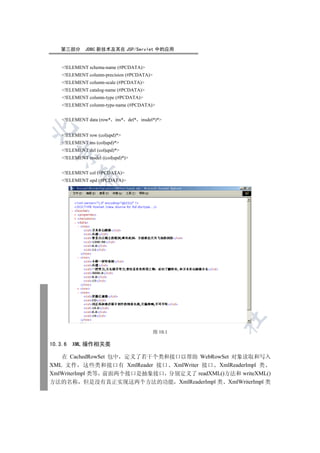 第三部分       JDBC 新技术及其在 JSP/Servlet 中的应用


    !ELEMENT schema-name (#PCDATA)
    !ELEMENT column-precision (#PCDATA)
    !ELEMENT column-scale (#PCDATA)
    !ELEMENT catalog-name (#PCDATA)
    !ELEMENT column-type (#PCDATA)
    !ELEMENT column-type-name (#PCDATA)


    !ELEMENT data (row* ins* del* insdel*)*


    !ELEMENT row (col|upd)*
    !ELEMENT ins (col|upd)*
    !ELEMENT del (col|upd)*
  

    !ELEMENT insdel ((col|upd)*)


    !ELEMENT col (#PCDATA)
            

    !ELEMENT upd (#PCDATA)
             
                                 
                                        
                                                     
                                                     
                                                         	


                                            图 10.1

10.3.6   XML 操作相关类

   在 CachedRowSet 包中 定义了若干个类和接口以帮助 WebRowSet 对象读取和写入
XML 文件 这些类和接口有 XmlReader 接口 XmlWriter 接口 XmlReaderImpl 类
XmlWriterImpl 类等 前面两个接口是抽象接口 分别定义了 readXML()方法和 writeXML()
方法的名称 但是没有真正实现这两个方法的功能 XmlReaderImpl 类 XmlWriterImpl 类
 