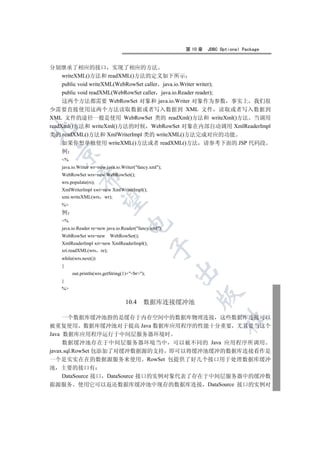 第 10 章   JDBC Optional Package


分别继承了相应的接口 实现了相应的方法
     writeXML()方法和 readXML()方法的定义如下所示
     public void writeXML(WebRowSet caller java.io.Writer writer);
     public void readXML(WebRowSet caller java.io.Reader reader);
     这两个方法都需要 WebRowSet 对象和 java.io.Writer 对象作为参数 事实上 我们很
少需要直接使用这两个方法读取数据或者写入数据到 XML 文件 读取或者写入数据到
XML 文件的途径一般是使用 WebRowSet 类的 readXml()方法和 writeXml()方法 当调用
readXml()方法和 writeXml()方法的时候 WebRowSet 对象在内部自动调用 XmlReaderImpl


类的 readXML()方法和 XmlWriterImpl 类的 writeXML()方法完成对应的功能
     如果你想单独使用 writeXML()方法或者 readXML()方法 请参考下面的 JSP 代码段
   例
 

   %
   java.io.Writer wr=new java.io.Writer(fancy.xml);
   WebRowSet wrs=new WebRowSet();
            

   wrs.populate(rs);
   XmlWriterImpl xwi=new XmlWriterImpl();
   xmi.writeXML(wrs wr);
             

   %
   例
   %
                                    

   java.io.Reader re=new java.io.Reader(fancy.xml);
   WebRowSet wrs=new WebRowSet();
   XmlReaderImpl xri=new XmlReaderImpl();
                                                

   xri.readXML(wrs re);
   while(wrs.next())
   {
                                                        

        out.println(wrs.getString(1)+br);
   }
   %
                                                            

                                   10.4     数据库连接缓冲池

     一个数据库缓冲池指的是缓存于内存空间中的数据库物理连接 这些数据库连接可以
                                                                      	

被重复使用 数据库缓冲池对于提高 Java 数据库应用程序的性能十分重要 尤其是当这个
Java 数据库应用程序运行于中间层服务器环境时
     数据缓冲池存在于中间层服务器环境当中 可以被不同的 Java 应用程序所调用
javax.sql.RowSet 包添加了对缓冲数据源的支持 即可以将缓冲池缓冲的数据库连接看作是
一个是实实在在的数据源服务来使用 RowSet 包提供了好几个接口用于处理数据库缓冲
池 主要的接口有
     DataSource 接口 DataSource 接口的实例对象代表了存在于中间层服务器中的缓冲数
据源服务 使用它可以返还数据库缓冲池中现存的数据库连接 DataSource 接口的实例对
 