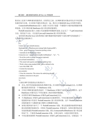 第三部分           JDBC 新技术及其在 JSP/Servlet 中的应用


象实际上是某个 JNDI 服务的提供者 在使用它之前 该 JNDI 服务对象必须先在中间层服
务器环境中注册 并且和某个服务名绑定在一起 然后它才能被别的 Java 应用程序调用
  ConnectionPoolDataSource 接口 该接口可以用于创建一个被缓冲于缓冲池的数据库物
理连接 它有可能会被 DataSource 接口的实例对象调用
  PooledConnection 接口 该接口代表被缓冲的数据库连接 它定义了一个 getConnection()
方法 使用这个方法 可以返回 java.sql.Connection 接口的实例对象
  如何使用 RowSet 包定义的类和接口操作数据库缓冲池呢?下面的 JSP 代码段提供了一
个简单的不完整的例子


  例
   %
   Context ctx = new InitialContext();
 

   DataSource ds = (DataSource)ctx.lookup(“jdbc/EmployeeDB”);
   // First get a Connection. Connection pooling is done
   // internally by the DataSource object.
            

   Connection con = ds.getConnection(jdbc/webDatabase” sa” “);
   // Do all the work as a single transaction (optional).
   con.setAutoCommit(false);
             

   // The actual work (queries and updates) would go here.
   // Work is done using standard JDBC code as defined in the
   // rest of the JDBC API.
                                      

   // Commit the transaction.
   con.commit();
   // Close the connection. This returns the underlying physical
                                                   

   // database connection to the pool.
   con.close();
   %
   上面的 JSP 代码段的运行机理如下
                                                             

     首先 程序代码获取初始化的 JNDI 环境 并且调用 Context.lookup()方法 从 JNDI
     服务提供者那里获一个 DataSource 对象
                                                                   

     中间层 JNDI 服务提供者返回一个 DataSource 对象给当前的 Java 应用程序 这个
     DataSource 对象代表了中间层服务上现存的缓冲数据源
     应用程序调用 DataSource 对象的 getConnection()方法
                                                                   	

     当 DataSource 对象的 getConnection()方法被调用时 中间层服务器将查询数据库
     连接缓冲池中有没有 PooledConnection 接口的实例对象 这个 PooledConnection
        对象将被用于与数据库建立物理上的数据库连接
        如果在缓冲池中命中了一个 PooledCoonection 对象 那么连接缓冲池将简单地更
        新内部的缓冲连接队列 并将该 PooledConnection 对象返回 如果在缓冲池内没
        有找到现成的 PooledConnection 对象 那么 ConnectionPoolDataSource 接口将会被
        用来产生一个新的 PooledConnection 对象 并将它返回 以便应用程序使用
        中间层服务器调用 PooledConnection 对象的 getConnection()方法 以便返还一个
 