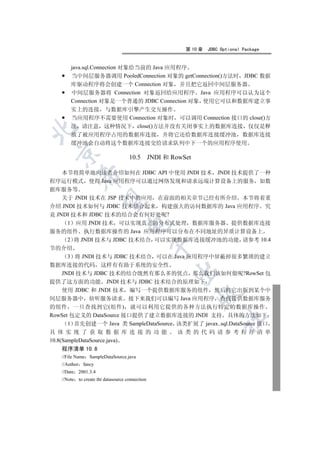 第 10 章   JDBC Optional Package


       java.sql.Connection 对象给当前的 Java 应用程序
       当中间层服务器调用 PooledConnection 对象的 getConnection()方法时 JDBC 数据
       库驱动程序将会创建一个 Connection 对象 并且把它返回中间层服务器
       中间层服务器将 Connection 对象返回给应用程序 Java 应用程序可以认为这个
       Connection 对象是一个普通的 JDBC Connection 对象 使用它可以和数据库建立事
       实上的连接 与数据库引擎产生交互操作
       当应用程序不需要使用 Connection 对象时 可以调用 Connection 接口的 close()方
       法 请注意 这种情况下 close()方法并没有关闭事实上的数据库连接 仅仅是释


       放了被应用程序占用的数据库连接 并将它还给数据库连接缓冲池 数据库连接
       缓冲池会自动将这个数据库连接交给请求队列中下一个的应用程序使用
  

                                    10.5 JNDI 和 RowSet

    本节将简单地向读者介绍如何在 JDBC API 中使用 JNDI 技术 JNDI 技术提供了一种
           

程序运行模式 使得 Java 应用程序可以通过网络发现和请求远端计算设备上的服务 如数
据库服务等
    关于 JNDI 技术在 JSP 技术中的应用 在前面的相关章节已经有所介绍 本节将着重
            

介绍 JNDI 技术如何与 JDBC 技术结合起来 构建强大的访问数据库的 Java 应用程序 究
竟 JNDI 技术和 JDBC 技术的结合会有何好处呢?
     1 应用 JNDI 技术 可以实现真正的分布式处理 数据库服务器 提供数据库连接
                                   

服务的组件 执行数据库操作的 Java 应用程序可以分布在不同地址的异质计算设备上
     2 将 JNDI 技术与 JDBC 技术结合 可以实现数据库连接缓冲池的功能 请参考 10.4
                                                

节的介绍
       3 将 JNDI 技术与 JDBC 技术结合 可以在 Java 应用程序中屏蔽掉很多繁琐的建立
数据库连接的代码 这样有有助于系统的安全性
                                                 

     JNDI 技术与 JDBC 技术的结合既然有那么多的优点 那么我们该如何做呢?RowSet 包
提供了这方面的功能 JNDI 技术与 JDBC 技术结合的原理如下
     使用 JDBC 和 JNDI 技术 编写一个提供数据库服务的组件 然后将它出版到某个中
                                                         

间层服务器中 侦听服务请求 接下来我们可以编写 Java 应用程序 查找提供数据库服务
的组件 一旦查找到它(组件) 就可以利用它提供的各种方法执行特定的数据库操作
RowSet 包定义的 DataSource 接口提供了建立数据库连接的 JNDI 支持 具体的方法如下
                                                                  	

       1 首先创建一个 Java 类 SampleDataSource 该类扩展了 javax..sql.DataSource 接口
具 体 实现 了 获取 数据 库 连接 的 功能                该 类 的代 码 请参 考程 序 清单
10.8(SampleDataSource.java)
   程序清单 10.8
   //File Name SampleDataSource.java
   //Author fancy
   //Date 2001.3.4
   //Note to create tht datasource connection
 