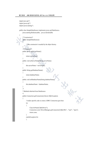 第三部分        JDBC 新技术及其在 JSP/Servlet 中的应用


import java.sql.*;
import javax.sql.*;
import javax.naming.*;


public class SampleDataSource implements javax.sql.DataSource
     javax.naming.Referenceable java.io.Serializable
{
     /* Constructors*/
     public SampleDataSource()


     {
           // This constructor is needed by the object factory
     }


     /** Properties*/
     public String getServerName()
     {
          

           return serverName;
     }
     public void setServerName(String serverName)
           

     {
           this.serverName = serverName;
     }
                                  

     public String getDatabaseName()
     {
           return databaseName;
                                              

     }
     public void setDatabaseName(String databaseName)
     {
                                                           

           this.databaseName = databaseName;
     }
     /*
     * Methods inherited from DataSource
                                                                    

     */
     public Connection getConnection() throws SQLException
     {
                                                                          	

           //vendor specific code to create a JDBC Connection goes here
           try
           {
                 Class.forName(jdbcDriver);
                 Connection conn=DriverManager.getConnection(jdbcURL user pass);
                 return conn;
           }
           catch(Exception fe)
           {
 