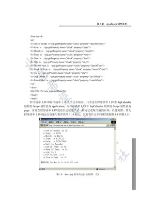 第1章       JavaBeans 组件技术




   font size=4
   ul
   liDay of month: is jsp:getProperty name=clock property=dayOfMonth/
   liYear: is    jsp:getProperty name=clock property=year/
   liMonth: is     jsp:getProperty name=clock property=month/
   liTime: is     jsp:getProperty name=clock property=time/
   liDate: is    jsp:getProperty name=clock property=date/
   liDay: is    jsp:getProperty name=clock property=day/


   liDay Of Year: is     jsp:getProperty name=clock property=dayOfYear/
   liWeek Of Year: is     jsp:getProperty name=clock property=weekOfYear/
   liera: is    jsp:getProperty name=clock property=era/
 

   liDST Offset: is    jsp:getProperty name=clock property=dSTOffset/
   liZone Offset: is    jsp:getProperty name=clock property=zoneOffset/
   /ul
             

   /font
   实际时间:%=new java.util.Date()%
   /body
              

   /html
    程序清单 1.19 和程序清单 1.18 几乎完全相同 只不过在程序清单 1.19 中 JspCalendar
组件的 Scope 属性值为 application 而程序清单 1.19 中 JspCalendar 组件的 Scope 属性值为
                                     

page 并且在程序清单 1.19 的最后还使用了另一种方法获取当前的时间 以便对照 那么
程序清单 1.19 的运行效果与程序清单 1.18 相比 究竟有什么不同呢?请看图 1.8 和图 1.9
                                                 
                                                            
                                                                        
                                                                                  	


                                图 1.8   date1.jsp 程序的运行效果(第一次)
 