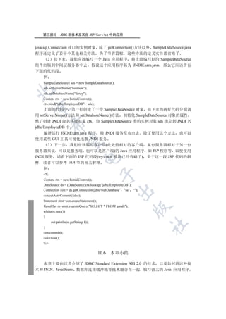 第三部分           JDBC 新技术及其在 JSP/Servlet 中的应用


java.sql.Connection 接口的实例对象 除了 getConnection()方法以外 SampleDataSource.java
程序还定义了若干个其他相关方法 为了节省篇幅 这些方法的定义实体都省略了
        2 接下来 我们应该编写一个 Java 应用程序 将上面编写好的 SampleDataSource
组件出版到中间层服务器中去 假设这个应用程序名为 JNDIExam.java 那么它应该含有
下面的代码段
      例
   SampleDataSource sds = new SampleDataSource();
   sds.setServerName(“rainbow”);


   sds.setDatabaseName(fancy);
   Context ctx = new InitialContext();
   ctx.bind(“jdbc/EmployeeDB” sds);
  

     上面的代码中 第一行创建了一个 SampleDataSource 对象 接下来的两行代码分别调
用  setServerName()方法和 setDatabaseName()方法 初始化 SampleDataSource 对象的属性
然后创建 JNDI 命名环境对象 ctx 将 SampleDataSource 类的实例对象 sds 绑定到 JNDI 名
            

jdbc/EmployeeDB 中
     编译运行 JNDIExam.java 程序 将 JNDI 服务发布出去 除了使用这个方法 也可以
使用某些 GUI 工具可视化出版 JNDI 服务
             

        3 下一步 我们应该编写客户端(此处指相对的客户端 某台服务器相对于另一台
服务器来说 可以是服务端 也可以是客户端)的 Java 应用程序 如 JSP 程序等 以便使用
JNDI 服务 请看下面的 JSP 代码段(try/catch 模块已经省略了) 关于这一段 JSP 代码的解
                                        

释 读者可以参考 10.4 节的相关解释
   例
                                                  

   %
   Context ctx = new InitialContext();
   DataSource ds = (DataSource)ctx.lookup(“jdbc/EmployeeDB”);
   Connection con = ds.getConnection(jdbc/webDatabase” sa” “);
                                                      

   con.setAutoCommit(false);
   Statement stmt=con.createStatement();
   ResultSet rs=stmt.executeQuery(SELECT * FROM goods);
                                                                   

   while(rs.next())
   {
        out.println(rs.getString(1));
                                                                   	

   }
   con.commit();
   con.close();
   %

                                           10.6   本章小结

   本章主要向读者介绍了 JDBC Standard Extension API 2.0 的技术 以及如何将这种技
术和 JNDI JavaBeans 数据库连接缓冲池等技术融合在一起 编写强大的 Java 应用程序
 
