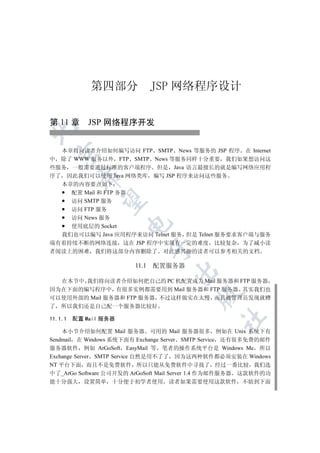 第四部分              JSP 网络程序设计

第 11 章 JSP 网络程序开发



  本章将向读者介绍如何编写访问 FTP SMTP News 等服务的 JSP 程序 在 Internet
  

中 除了 WWW 服务以外 FTP SMTP News 等服务同样十分重要 我们如果想访问这
些服务 一般需要通过标准的客户端程序 但是 Java 语言最擅长的就是编写网络应用程
序了 因此我们可以使用 Java 网络类库 编写 JSP 程序来访问这些服务
          

  本章的内容要点如下
    配置 Mail 和 FTP 务器
           

    访问 SMTP 服务
    访问 FTP 服务
    访问 News 服务
                       

    使用底层的 Socket
  我们也可以编写 Java 应用程序来访问 Telnet 服务 但是 Telnet 服务要求客户端与服务
端有着持续不断的网络连接 这在 JSP 程序中实现有一定的难度 比较复杂 为了减小读
                               

者阅读上的困难 我们将这部分内容删除了 对此感兴趣的读者可以参考相关的文档

                        11.1   配置服务器
                                   


  在本节中 我们将向读者介绍如何把自己的 PC 机配置成为 Mail 服务器和 FTP 服务器
因为在下面的编写程序中 有很多实例都需要用到 Mail 服务器和 FTP 服务器 其实我们也
                                          

可以使用外部的 Mail 服务器和 FTP 服务器 不过这样做实在太慢 而且被管理员发现就糟
了 所以我们还是自己配一个服务器比较好
                                                 	

11.1.1   配置 Mail 服务器

    本小节介绍如何配置 Mail 服务器 可用的 Mail 服务器很多 例如在 Unix 系统下有
Sendmail 在 Windows 系统下面有 Exchange Server SMTP Service 还有很多免费的邮件
服务器软件 例如 ArGoSoft EasyMail 等 笔者的操作系统平台是 Windows Me 所以
Exchange Server SMTP Service 自然是用不了了 因为这两种软件都必须安装在 Windows
NT 平台下面 而且不是免费软件 所以只能从免费软件中寻找了 经过一番比较 我们选
中了_ArGo Software 公司开发的 ArGoSoft Mail Server 1.4 作为邮件服务器 这款软件的功
能十分强大 设置简单 十分便于初学者使用 读者如果需要使用这款软件 不妨到下面
 