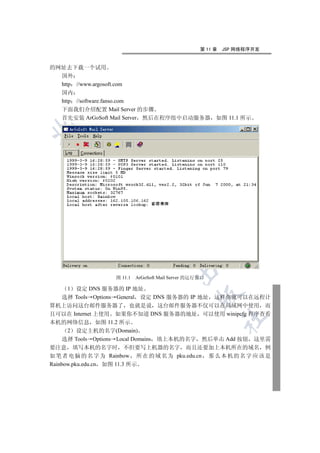 第 11 章   JSP 网络程序开发


的网址去下载一个试用
  国外
  http //www.argosoft.com
    国内
    http //software.fanso.com
    下面我们介绍配置 Mail Server 的步骤
    首先安装 ArGoSoft Mail Server 然后在程序组中启动服务器                  如图 11.1 所示

  
          
           
                            
                                    
                                             

                      图 11.1   ArGoSoft Mail Server 的运行窗口

      1   设定 DNS 服务器的 IP 地址
                                                      

     选择 Tools Options General 设定 DNS 服务器的 IP 地址 这样你就可以在远程计
算机上访问这台邮件服务器了 也就是说 这台邮件服务器不仅可以在局域网中使用 而
且可以在 Internet 上使用 如果你不知道 DNS 服务器的地址 可以使用 winipcfg 程序查看
                                                                	

本机的网络信息 如图 11.2 所示
      2 设定主机的名字(Domain)
     选择 Tools Options Local Domains 填上本机的名字 然后单击 Add 按钮 这里需
要注意 填写本机的名字时 不但要写上机器的名字 而且还要加上本机所在的域名 例
如 笔 者 电 脑 的 名 字 为 Rainbow 所 在 的 域 名 为 pku.edu.cn 那 么 本 机 的 名 字 应 该 是
Rainbow.pku.edu.cn 如图 11.3 所示
 