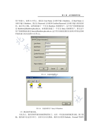第 11 章   JSP 网络程序开发


用户的窗口 如图 11.5 所示 我们在 User Name 文本框中输入 Rainbow 在 Real Name 文
本框中输入 Rainbow 然后在 Password 文本框和 Confirm Password 文本框中输入相同的密
码 最后单击 OK 这样就创建了一个名为 Rainbow 的邮箱用户 这个用户的邮箱地址就
是 Rainbow@Rainbow.pku.edu.cn 如果我们创建了一个名为 fancy 的邮箱用户 那么这个
用户的邮箱地址就是 fancy@Rainbow.pku.edu.cn @字符后面就是我们在前两步所设定的邮
件服务器主机名(如图 11.6 所示)

    
         
          
                      


                           图 11.5   创建邮箱新用户
                                    
                                        
                                                
                                                          	


                  图 11.6    创建邮箱用户 fancy 和 Rainbow

     5 测试邮件服务器
    至此为止 我们的邮件服务器就算配置好了 还有一些比较高级的配置功能 限于篇
幅   我们就不在这里介绍了 读者可以自行摸索 我们可以使用 Outlook Foxmail 等邮件
 