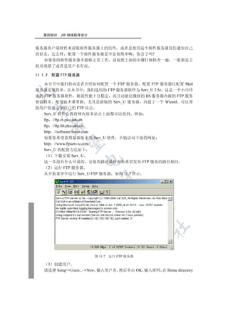 第四部分        JSP 网络程序设计


服务器客户端软件来读取邮件服务器上的信件 或者是使用这个邮件服务器发信通知自己
的好友 怎么样 配置一个邮件服务器是不是很简单啊 你会了吗?
  如果你的邮件服务器不能够正常工作 请按照上面的步骤仔细检查一遍 一般都是主
机名填错了或者是用户名有误

11.1.2       配置 FTP 服务器

   本小节中我们将向读者介绍如何配置一个 FTP 服务器 配置 FTP 服务器比配置 Mail
服务器还要简单 在本书中 我们选用的 FTP 服务器软件为 Serv_U 2.5e 这是一个小巧玲


珑的 FTP 服务器软件 据说性能十分稳定 而且功能比微软的 IIS 服务器内嵌的 FTP 服务
要强得多 配置也不难掌握 尤其是新版的 Serv_U 服务器 内建了一个 Wizard 可以帮
助用户快速定制自己的 FTP 站点
  

   Serv_U 软件在教育网内很多站点上面都可以找到 例如
   ftp //ftp.cs.pku.edu.cn
              

   ftp //ftp.lib.pku.edu.cn
   http //software.fanso.com
   如果你希望获得最新版本的 Serv_U 软件 不妨访问下面的网址
               

   http //www.ftpserv-u.com
   Serv_U 的配置方法如下
      1 下载安装 Serv_U
                             

   这一步没有什么可说的 安装的路径最好和你希望发布 FTP 服务的路径相同
      2 运行 FTP 服务器
   从开始菜单中运行 Serv_U FTP 服务器 如图 11.7 所示
                                      
                                            
                                                   
                                                   	


                             图 11.7   运行 FTP 服务器

         3
       创建用户
    请选择 Setup Users... New 输入用户名 然后单击 OK 输入密码 在 Home directory
 