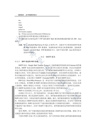 第四部分           JSP 网络程序设计


    doc
    doc2
    image
    image2
    perface.txt
    226 Transfer complete.
    ftp 39 bytes received in 0.06Seconds 0.65Kbytes/sec.
  这说明我们的 FTP 服务器已经配置成功了
  下面我们就可以使用这两个 FTP 服务器和 Mail 服务器来测试我们编写的 JSP Java


程序了

    注意 除了 ArGoSoft Mail Server 和 Serv_U 软件以外 读者亦可以使用别的软件来构
  

       建 Mail 服务器和 FTP 服务器 或者根本就不用自己配置服务器 直接使用
       Internet 上运行的 Mail FTP 服务器也可以 这对下面的 JSP Java 程序的运行
             没有任何影响
             


                                       11.2     SMTP 服务
              

11.2.1     SMTP 协议和 POP3 协议

  SMTP 协议 Simple Mail Transfer Protocol 是被普遍使用的最基本的 Internet 邮件服
                                   

务协议 SMTP 协议支持的功能很简单 并且在安全性方面存在着问题 经过它传递的所
有电子邮件都是以普通文本形式进行的 它不能够传输诸如图像等非文本信息 在网络上
传输非文本时 任何人都可以在中途截取并复制这些邮件 甚至对邮件内容进行窜改 邮
                                               

件在传输过程中可能丢失 别有用心的人甚至很容易就以冒名顶替的方式伪造邮件 由于
安全性的缘故 后来出现了 ESMTP Extended SMTP 扩展的 SMTP 协议
    POP 协议 Post Office Protocol 是一种允许用户从邮件服务器收发邮件的协议 它存
                                                           

在有 2 种版本 即 POP2 和 POP3 两者都具有简单的电子邮件存储转发功能 它们在本质
上很相似 都属于离线式工作协议 只是由于使用了不同的协议端口 使两者无法兼容
在与 SMTP 协议相结合方面 POP3 是目前最常用的电子邮件服务协议
                                                           

    POP3 在支持离线工作方式之外 也支持在线工作方式
    在离线工作方式下 用户收发邮件时 首先通过 POP3 客户程序登录到支持 POP3 协
议的邮件服务器 然后发送邮件及附件 其后 邮件服务器将把该用户收存的邮件传送给
                                                               	

POP3 的客户程序 并将这些邮件从服务器上删除 最后 邮件服务器将用户提交的发送邮
件 转发到运行 SMTP 协议的计算机中 通过它实现邮件的最终发送 在为用户从邮件服
务器收取邮件时 POP3 是对该用户当前存储在服务器上全部邮件进行操作 一次性将它们
下载到用户端计算机中 在客户的邮件下载完毕后 邮件服务器对这些邮件的暂存的使命
即告完成
    使用 POP3 用户不能对他们存储在邮件服务器上的邮件进行部分传输 离线工作方
式则适合那些从固定计算机上收发邮件的用户使用
    当使用 POP3 在线工作方式收发邮件时 用户在所用的计算机与邮件服务器保持连接
 