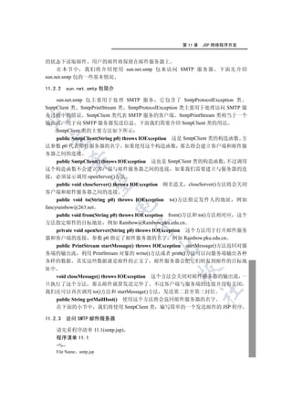 第 11 章   JSP 网络程序开发


的状态下读取邮件 用户的邮件将保留在邮件服务器上
     在本节中 我们将介绍使用 sun.net.smtp 包来访问 SMTP 服务器                       下面先介绍
sun.net.smtp 包的一些基本情况

11.2.2   sun.net.smtp 包简介

    sun.net.smtp 包主要用于处理 SMTP 服务 它包含了 SmtpProtocolException 类
SmtpClient 类 SmtpPrintStream 类 SmtpProtocolException 类主要用于处理访问 SMTP 服
务过程中的错误 SmtpClient 类代表 SMTP 服务的客户端 SmtpPrintStream 类相当于一个


输出流 用于向 SMTP 服务器发送信息 下面我们简要介绍 SmtpClient 类的用法
    SmtpClient 类的主要方法如下所示
    public SmtpClient(String p0) throws IOException 这是 SmtpClient 类的构造函数 方
  

法参数 p0 代表邮件服务器的名字 如果使用这个构造函数 那么将会建立客户端和邮件服
务器之间的连接
           

  public SmtpClient() throws IOException 这也是 SmtpClient 类的构造函数 不过调用
这个构造函数不会建立客户端与邮件服务器之间的连接 如果我们需要建立与服务器的连
接 必须显示调用 openServer()方法
            

  public void closeServer() throws IOException 顾名思义 closeServer()方法将会关闭
客户端和邮件服务器之间的连接
     public void to(String p0) throws IOException   to()方法指定发件人的地址      例如
                             

fancyrainbow@263.net
  public void from(String p0) throws IOException from()方法和 to()方法相对应 这个
方法指定邮件的目标地址 例如 Rainbow@Rainbow.pku.edu.cn
                                      

  private void openServer(String p0) throws IOException 这个方法用于打开邮件服务
器和客户端的连接 参数 p0 指定了邮件服务器的名字 例如 Rainbow.pku.edu.cn
  public PrintStream startMessage() throws IOException startMessage()方法返回对服
                                               

务端的输出流 利用 PrintStream 对象的 write()方法或者 print()方法可以向服务端输出各种
各样的数据 其实这些数据就是邮件的正文了 邮件服务器会把它们转发到邮件的目标地
址中
                                                      

   void closeMessage() throws IOException 这个方法会关闭对邮件服务器的输出流 一
旦执行了这个方法 那么邮件就算发送完毕了 不过客户端与服务端的连接并没有关闭
                                                               	

我们还可以再次调用 to()方法和 startMessage()方法 发送第二甚至第三封信
    public String getMailHost() 使用这个方法将会返回邮件服务器的名字
    在下面的小节中 我们将使用 SmtpClient 类 编写简单的一个发送邮件的 JSP 程序

11.2.3 访问 SMTP 邮件服务器

    请先看程序清单 11.1(smtp.jsp)
    程序清单 11.1
    %--
    File Name smtp.jsp
 