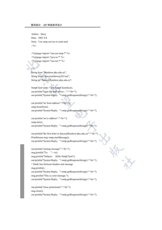第四部分        JSP 网络程序设计


Author fancy
Date 2001.4.8
Note Use smtp service to send mail
--%


%@page import=sun.net.smtp.* %
%@page import=java.io.* %
%@page import=sun.net.* %


%
String host=Rainbow.pku.edu.cn;
String from=fancyrainbow@263.net;


String to=fancy@Rainbow.pku.edu.cn;


SmtpClient smtp = new SmtpClient(host);
         

out.println(login the mail server....+br);
out.println(System Reply +smtp.getResponseString()+br);
          

out.println(set from address+br);
smtp.from(from);
out.println(System Reply +smtp.getResponseString()+br);
                                  

out.println(set to address+br);
smtp.to(to);
                                              

out.println(System Reply +smtp.getResponseString()+br);


out.println(the first letter to fancy@Rainbow.pku.edu.cn+br);
                                                         

PrintStream msg=smtp.startMessage();
out.println(System Reply +smtp.getResponseString()+br);


out.println(senting message+br);
                                                                      

msg.println(To      + to);
msg.println(Subject    Hello SmtpClient);
out.println(System Reply +smtp.getResponseString()+br);
                                                                      	

// blank line between headers and message
msg.println();
out.println(System Reply +smtp.getResponseString()+br);
msg.println(This is a test message.);
out.println(System Reply +smtp.getResponseString()+br);


out.println(close printstream+br);
msg.close();
out.println(System Reply +smtp.getResponseString()+br);
 
