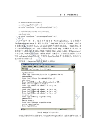 第 11 章   JSP 网络程序开发




   out.println(get the mail host+br);
   out.println(smtp.getMailHost()+br);
   out.println(System Reply +smtp.getResponseString()+br);


   out.println(close the connect to mail host+br);
   smtp.closeServer();
   out.println(System Reply +smtp.getResponseString()+br);
   %


     程 序 清 单 11.1 中        利 用 邮 件 服 务 器 Rainbow.pku.edu.cn 发送邮件到
fancy@Rainbow.pku.edu.cn 中 程序首先创建了 SmtpClient 类的实例对象 smtp 和邮件服
务器建立连接 然后使用 from() to()方法设定邮件的来源和目标地址 一切就绪之后 就
 

可以调用 startMessage()方法 获取对服务端的输入流对象 msg 接着利用这个输入流 往
服务端中写入数据 服务器会把这些数据转发到邮件的目标地址中 最后 使用 closeServer()
            

方法关闭客户端和服务端的连接 释放系统资源 在程序中 读者应该注意到我们多次调
用了 getResponseString()方法 这个方法是从 SmtpClient 的父类中继承过来的 使用它可以
获取服务器的应答信息
             

   程序清单 11.1(smtp.jsp)的运行效果如图 11.9 所示
                                    
                                                 
                                                           
                                                                   
                                                                            	



                                   图 11.9     smtp.jsp 程序的运行效果

   如果我们使用 Outlook 查看账号 fancy@Rainbow.pku.edu.cn 会看到这样的信息 如
 