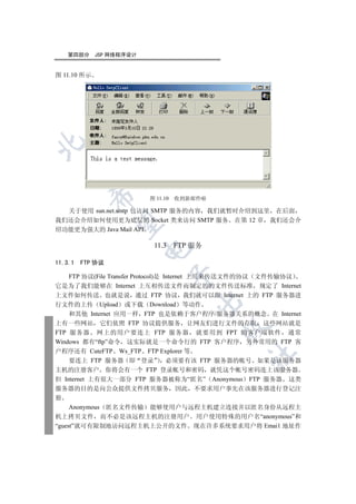 第四部分      JSP 网络程序设计


图 11.10 所示

  
           

                          图 11.10   收到新邮件啦

  关于使用 sun.net.smtp 包访问 SMTP 服务的内容 我们就暂时介绍到这里 在后面
我们还会介绍如何使用更为底层的 Socket 类来访问 SMTP 服务 在第 12 章 我们还会介
            

绍功能更为强大的 Java Mail API

                           11.3     FTP 服务
                          


11.3.1   FTP 协议
                                  

    FTP 协议(File Transfer Protocol)是 Internet 上用来传送文件的协议 文件传输协议
它是为了我们能够在 Internet 上互相传送文件而制定的的文件传送标准 规定了 Internet
上文件如何传送 也就是说 通过 FTP 协议 我们就可以跟 Internet 上的 FTP 服务器进
                                        

行文件的上传 Upload 或下载 Download 等动作
    和其他 Internet 应用一样 FTP 也是依赖于客户程序/服务器关系的概念 在 Internet
上有一些网站 它们依照 FTP 协议提供服务 让网友们进行文件的存取 这些网站就是
                                             

FTP 服务器 网上的用户要连上 FTP 服务器 就要用到 FPT 的客户端软件 通常
Windows 都有“ftp”命令 这实际就是一个命令行的 FTP 客户程序 另外常用的 FTP 客
户程序还有 CuteFTP Ws_FTP FTP Explorer 等
                                                	

    要连上 FTP 服务器 即 登录                 必须要有该 FTP 服务器的帐号 如果是该服务器
主机的注册客户 你将会有一个 FTP 登录帐号和密码 就凭这个帐号密码连上该服务器
但 Internet 上有很大一部分 FTP 服务器被称为“匿名” Anonymous FTP 服务器 这类
服务器的目的是向公众提供文件拷贝服务 因此 不要求用户事先在该服务器进行登记注
册
     Anonymous 匿名文件传输 能够使用户与远程主机建立连接并以匿名身份从远程主
机上拷贝文件 而不必是该远程主机的注册用户 用户使用特殊的用户名“anonymous”和
“guest”就可有限制地访问远程主机上公开的文件 现在许多系统要求用户将 Emai1 地址作
 