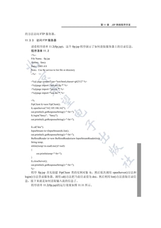 第 11 章   JSP 网络程序开发


的方法访问 FTP 服务器

11.3.3     访问 FTP 服务器

    请看程序清单 11.2(ftp.jsp) 这个 ftp.jsp 程序演示了如何获取服务器上的目录信息
    程序清单 11.2
    %--
    File Name ftp.jsp
    Author fancy


    Date 2001.4.8
    Note Use ftp service to list file or directory
    --%
  

    %@ page contentType=text/html;charset=gb2312 %
    %@page import=sun.net.ftp.* %
              

    %@page import=java.io.* %
    %@page import=sun.net.* %
               

    %
    FtpClient fc=new FtpClient();
    fc.openServer(162.105.106.162);
    out.println(fc.getResponseString()+br);
                                       

    fc.login(fancy fancy);
    out.println(fc.getResponseString()+br);
                                                     

    fc.cd(doc);
    InputStream tis=(InputStream)fc.list();
    out.println(fc.getResponseString()+br);
                                                         

    BufferedReader in=new BufferedReader(new InputStreamReader(tis));
    String temp;
    while((temp=in.readLine())!=null)
                                                                    

    {
           out.println(temp+br);
    }
                                                                                 	

    fc.closeServer();
    out.println(fc.getResponseString()+br);
    %
     程序 ftp.jsp 首先创建 FtpClient 类的实例对象 fc 然后依次调用 openServer()方法和
login()方法登录服务器 调用 cd()方法把当前目录设为 doc 然后利用 list()方法获取目录信
息 接下来就是如何读取输入流的信息了
     程序清单 11.2(ftp.jsp)的运行效果如图 11.11 所示
 