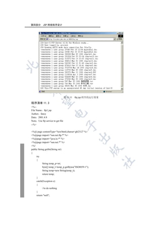第四部分       JSP 网络程序设计


         


                                   图 11.11   ftp.jsp 程序的运行效果
          

程序清单 11.3
%--
File Name ftp1.jsp
                                   

Author fancy
Date 2001.4.8
Note Use ftp service to get file
--%
                                              


%@ page contentType=text/html;charset=gb2312 %
%@page import=sun.net.ftp.* %
                                                      

%@page import=java.io.* %
%@page import=sun.net.* %
%!
                                                               

public String getStr(String str)
{
     try
     {
                                                               	

            String temp_p=str;
            byte[] temp_t=temp_p.getBytes(ISO8859-1);
            String temp=new String(temp_t);
            return temp;
     }
     catch(Exception e)
     {
            //to do nothing
     }
     return null;
 